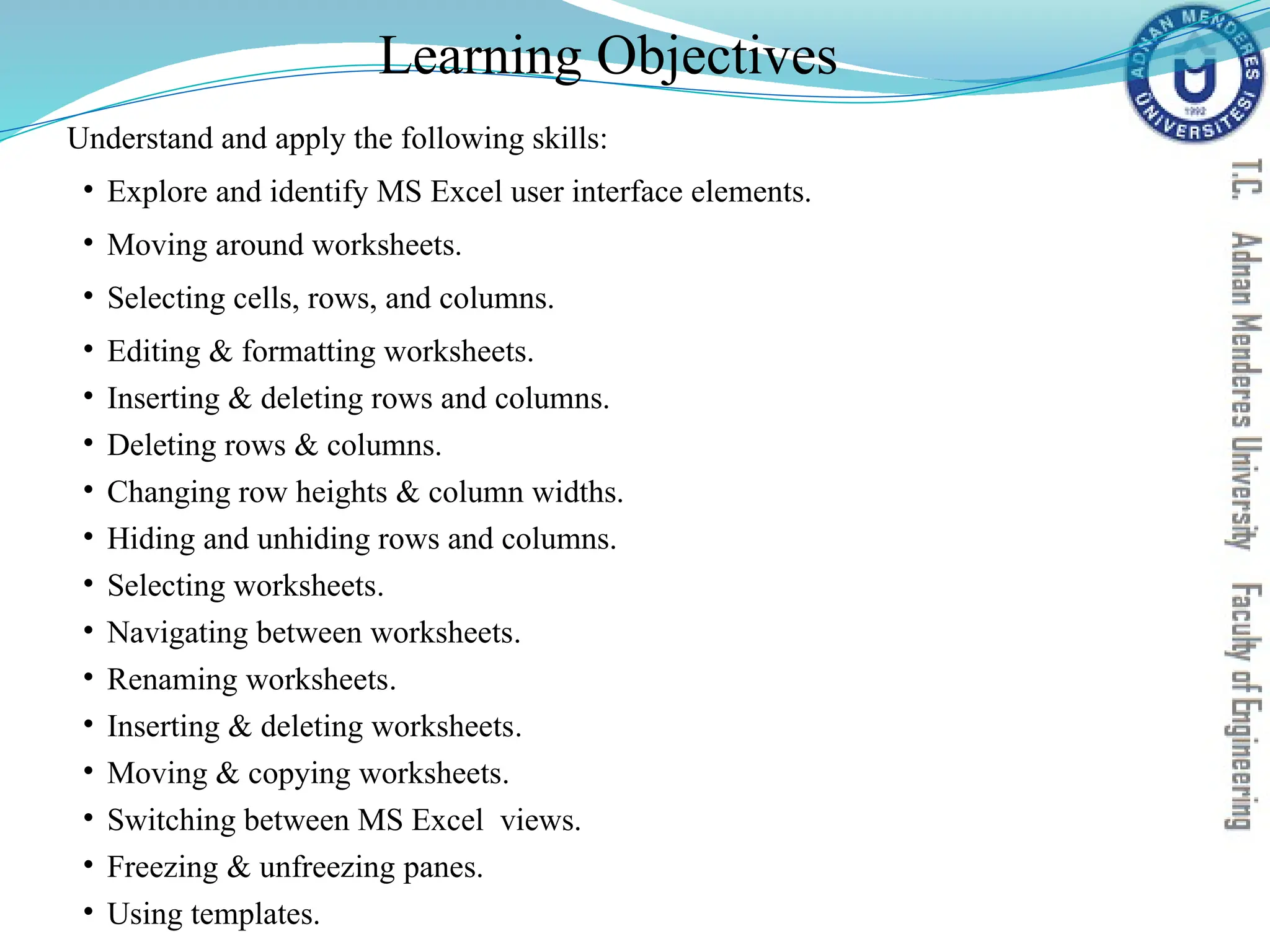 Learning Objectives
Understand and apply the following skills:
• Explore and identify MS Excel user interface elements.
• Moving around worksheets.
• Selecting cells, rows, and columns.
• Editing & formatting worksheets.
• Inserting & deleting rows and columns.
• Deleting rows & columns.
• Changing row heights & column widths.
• Hiding and unhiding rows and columns.
• Selecting worksheets.
• Navigating between worksheets.
• Renaming worksheets.
• Inserting & deleting worksheets.
• Moving & copying worksheets.
• Switching between MS Excel views.
• Freezing & unfreezing panes.
• Using templates.
 