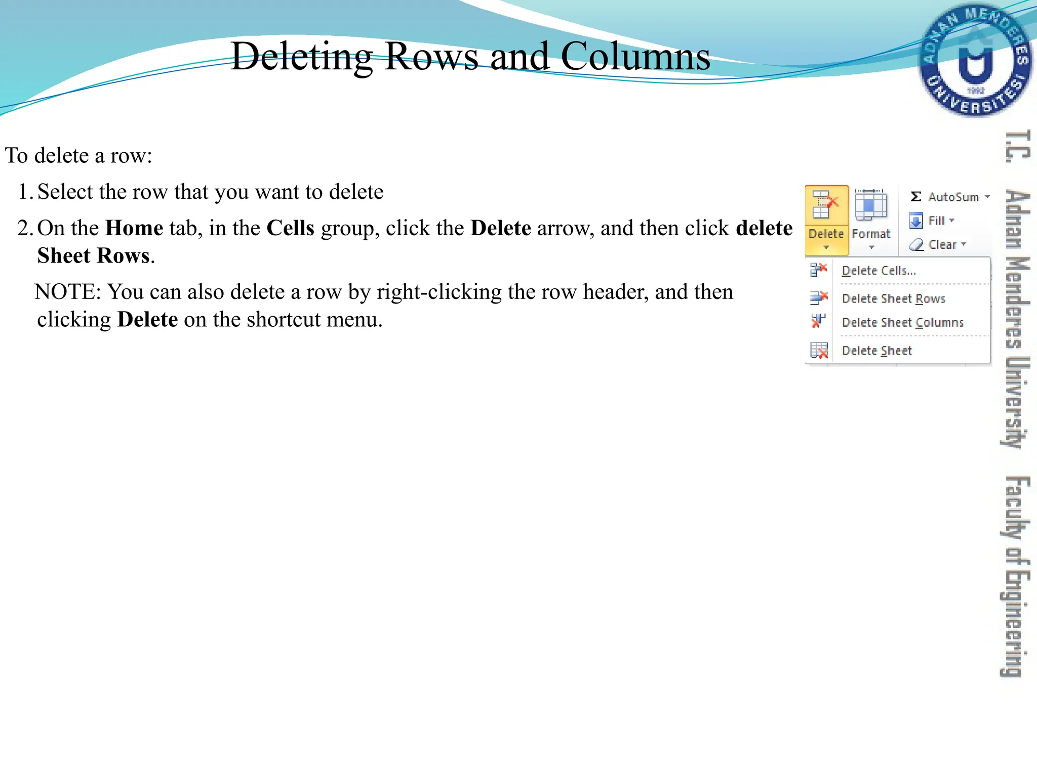 Deleting Rows and Columns
To delete a row:
1.Select the row that you want to delete
2.On the Home tab, in the Cells group, click the Delete arrow, and then click delete
Sheet Rows.
NOTE: You can also delete a row by right-clicking the row header, and then
clicking Delete on the shortcut menu.
 