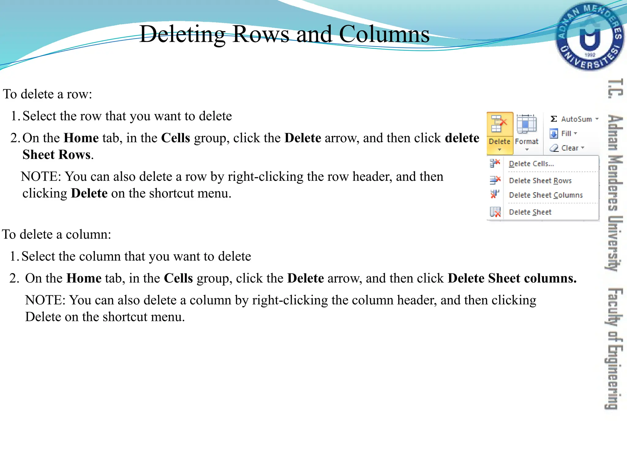 Deleting Rows and Columns
To delete a column:
1.Select the column that you want to delete
2. On the Home tab, in the Cells group, click the Delete arrow, and then click Delete Sheet columns.
NOTE: You can also delete a column by right-clicking the column header, and then clicking
Delete on the shortcut menu.
To delete a row:
1.Select the row that you want to delete
2.On the Home tab, in the Cells group, click the Delete arrow, and then click delete
Sheet Rows.
NOTE: You can also delete a row by right-clicking the row header, and then
clicking Delete on the shortcut menu.
 