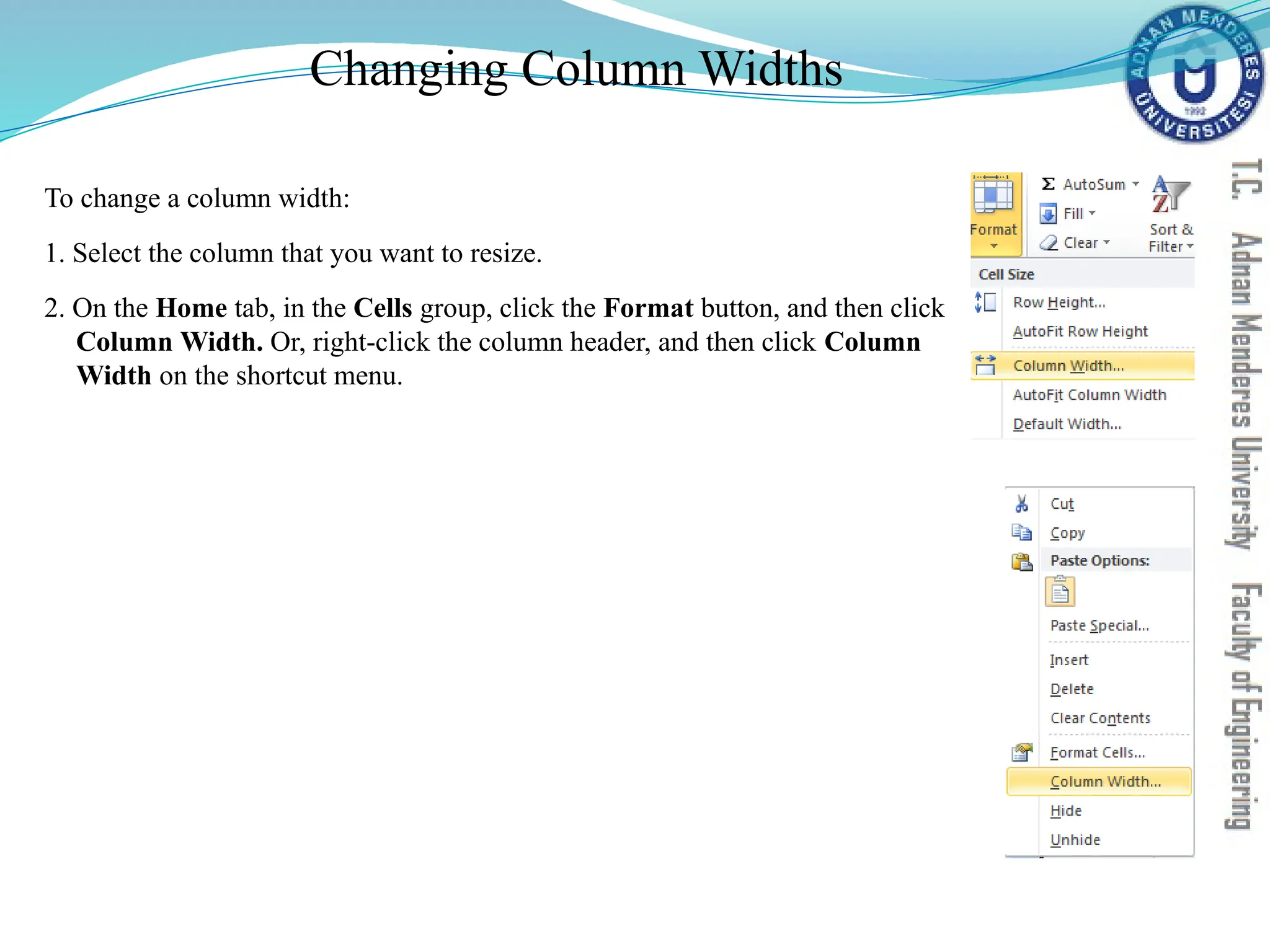 Changing Column Widths
To change a column width:
1. Select the column that you want to resize.
2. On the Home tab, in the Cells group, click the Format button, and then click
Column Width. Or, right-click the column header, and then click Column
Width on the shortcut menu.
 