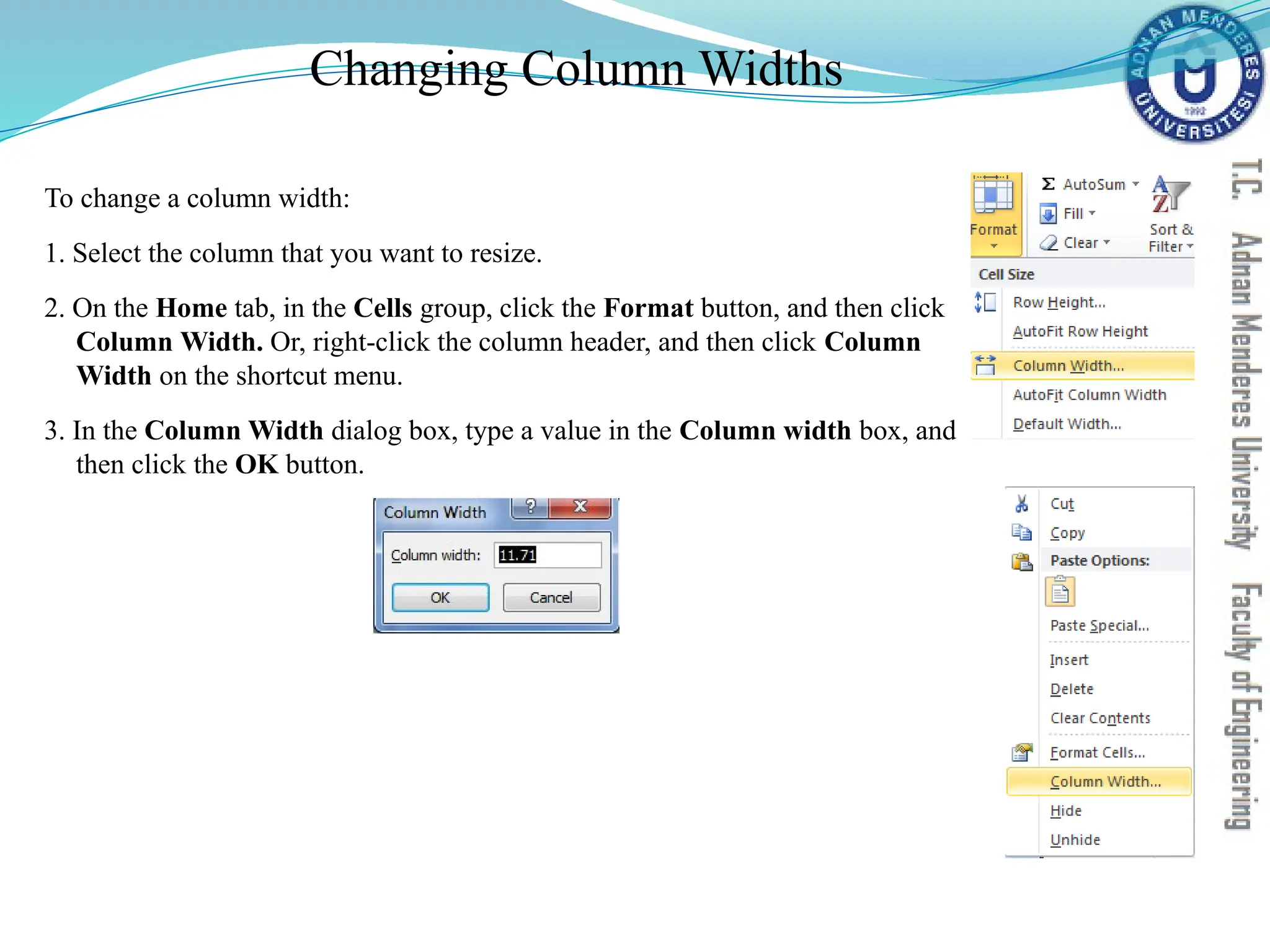 Changing Column Widths
To change a column width:
1. Select the column that you want to resize.
2. On the Home tab, in the Cells group, click the Format button, and then click
Column Width. Or, right-click the column header, and then click Column
Width on the shortcut menu.
3. In the Column Width dialog box, type a value in the Column width box, and
then click the OK button.
 