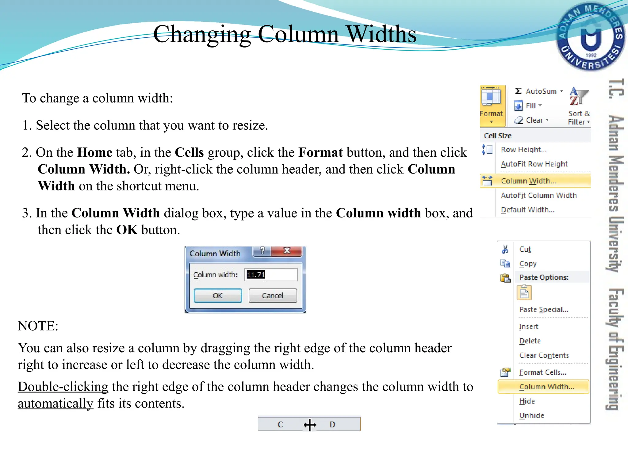Changing Column Widths
To change a column width:
1. Select the column that you want to resize.
2. On the Home tab, in the Cells group, click the Format button, and then click
Column Width. Or, right-click the column header, and then click Column
Width on the shortcut menu.
3. In the Column Width dialog box, type a value in the Column width box, and
then click the OK button.
NOTE:
You can also resize a column by dragging the right edge of the column header
right to increase or left to decrease the column width.
Double-clicking the right edge of the column header changes the column width to
automatically fits its contents.
 