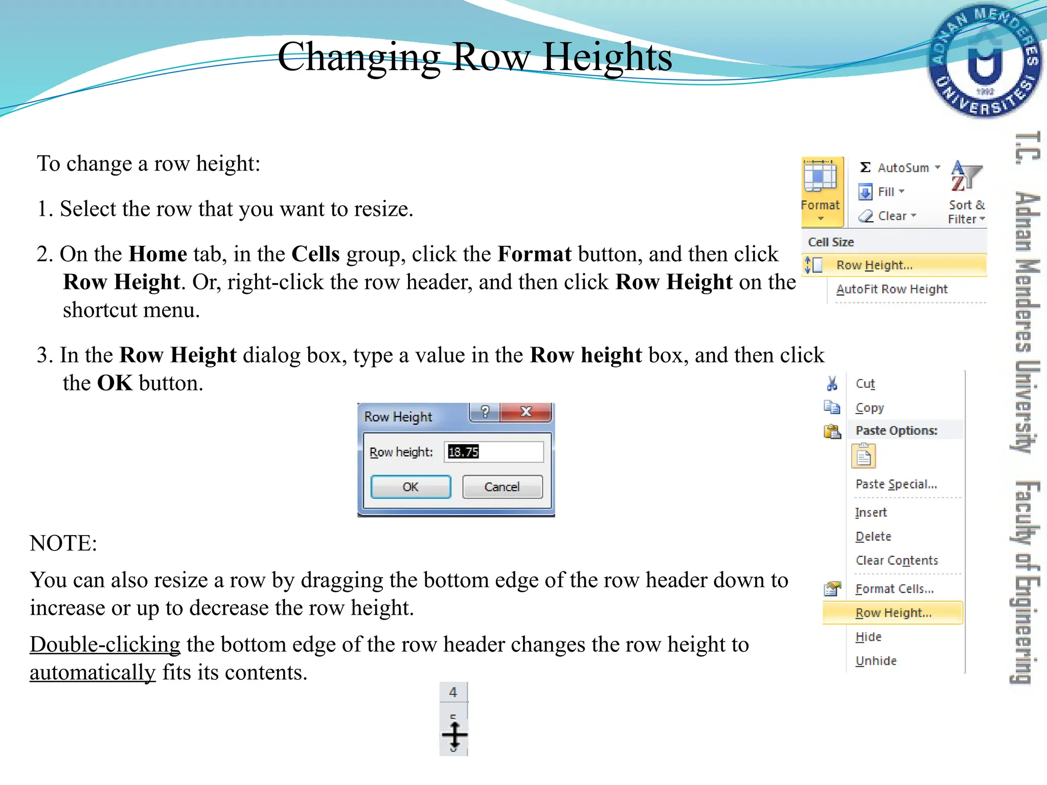Changing Row Heights
To change a row height:
1. Select the row that you want to resize.
2. On the Home tab, in the Cells group, click the Format button, and then click
Row Height. Or, right-click the row header, and then click Row Height on the
shortcut menu.
3. In the Row Height dialog box, type a value in the Row height box, and then click
the OK button.
NOTE:
You can also resize a row by dragging the bottom edge of the row header down to
increase or up to decrease the row height.
Double-clicking the bottom edge of the row header changes the row height to
automatically fits its contents.
 