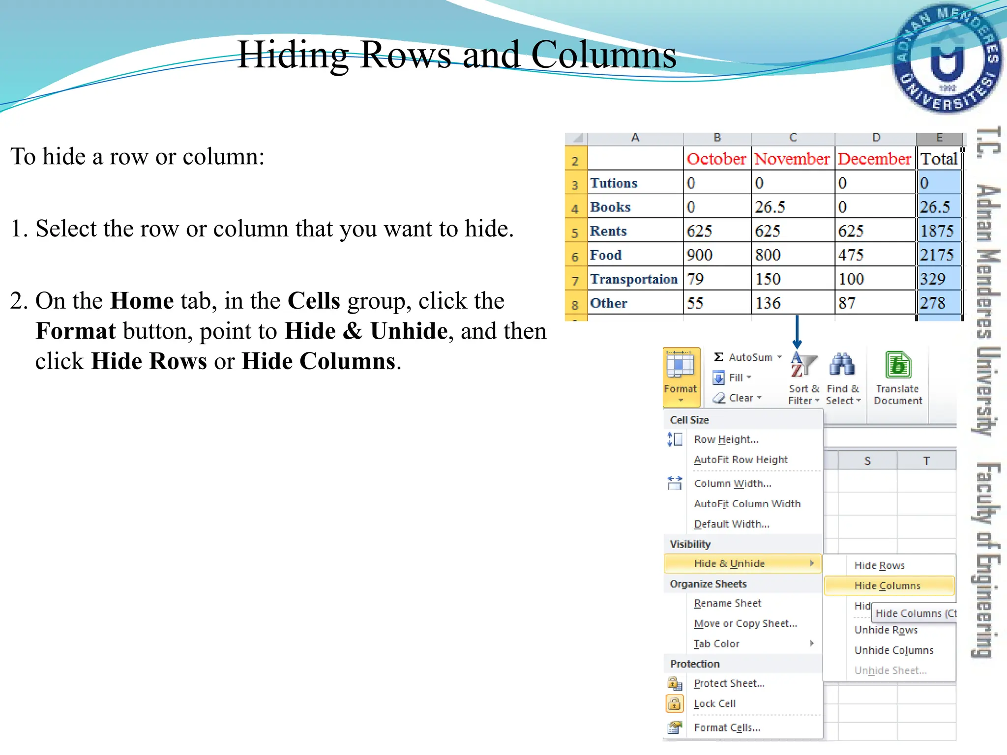Hiding Rows and Columns
To hide a row or column:
1. Select the row or column that you want to hide.
2. On the Home tab, in the Cells group, click the
Format button, point to Hide & Unhide, and then
click Hide Rows or Hide Columns.
 