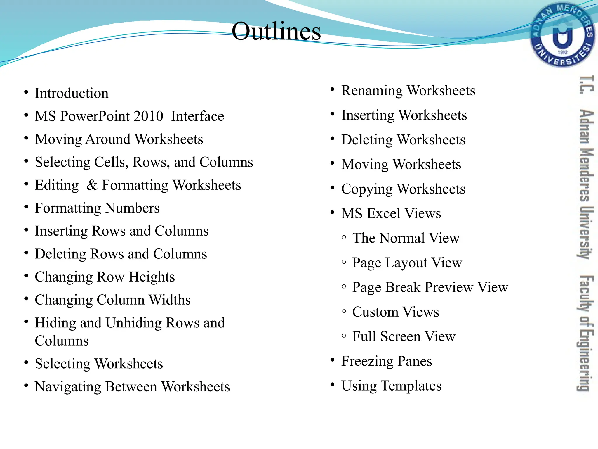 Outlines
• Introduction
• MS PowerPoint 2010 Interface
• Moving Around Worksheets
• Selecting Cells, Rows, and Columns
• Editing & Formatting Worksheets
• Formatting Numbers
• Inserting Rows and Columns
• Deleting Rows and Columns
• Changing Row Heights
• Changing Column Widths
• Hiding and Unhiding Rows and
Columns
• Selecting Worksheets
• Navigating Between Worksheets
• Renaming Worksheets
• Inserting Worksheets
• Deleting Worksheets
• Moving Worksheets
• Copying Worksheets
• MS Excel Views
o The Normal View
o Page Layout View
o Page Break Preview View
o Custom Views
o Full Screen View
• Freezing Panes
• Using Templates
 
