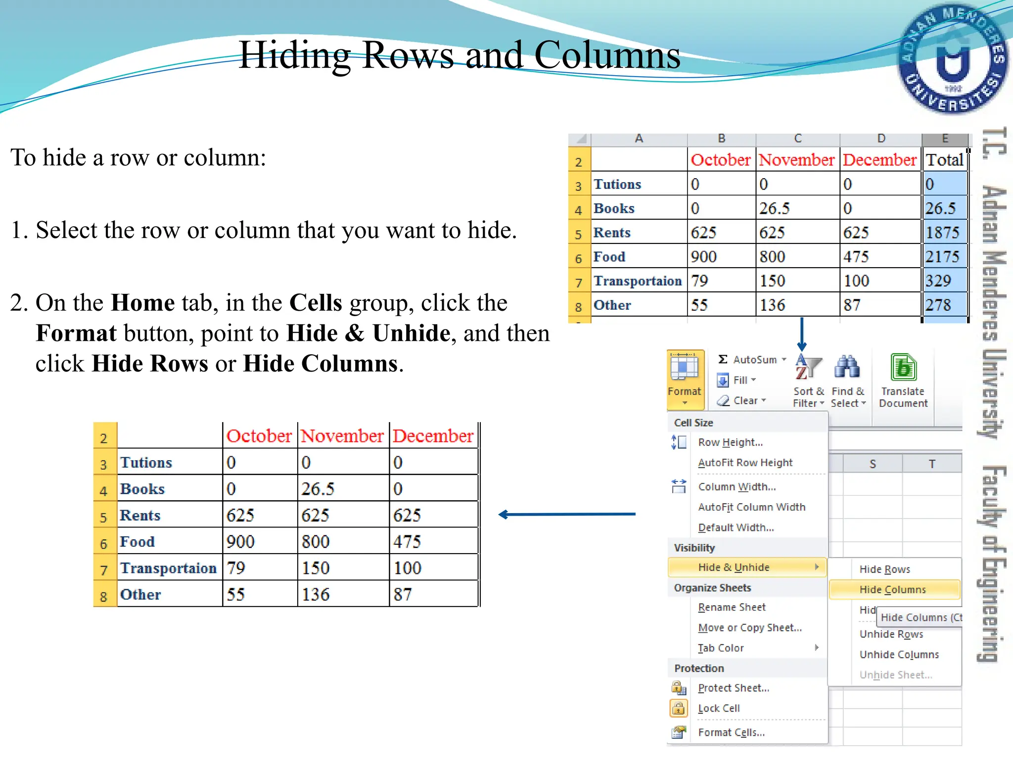 Hiding Rows and Columns
To hide a row or column:
1. Select the row or column that you want to hide.
2. On the Home tab, in the Cells group, click the
Format button, point to Hide & Unhide, and then
click Hide Rows or Hide Columns.
 