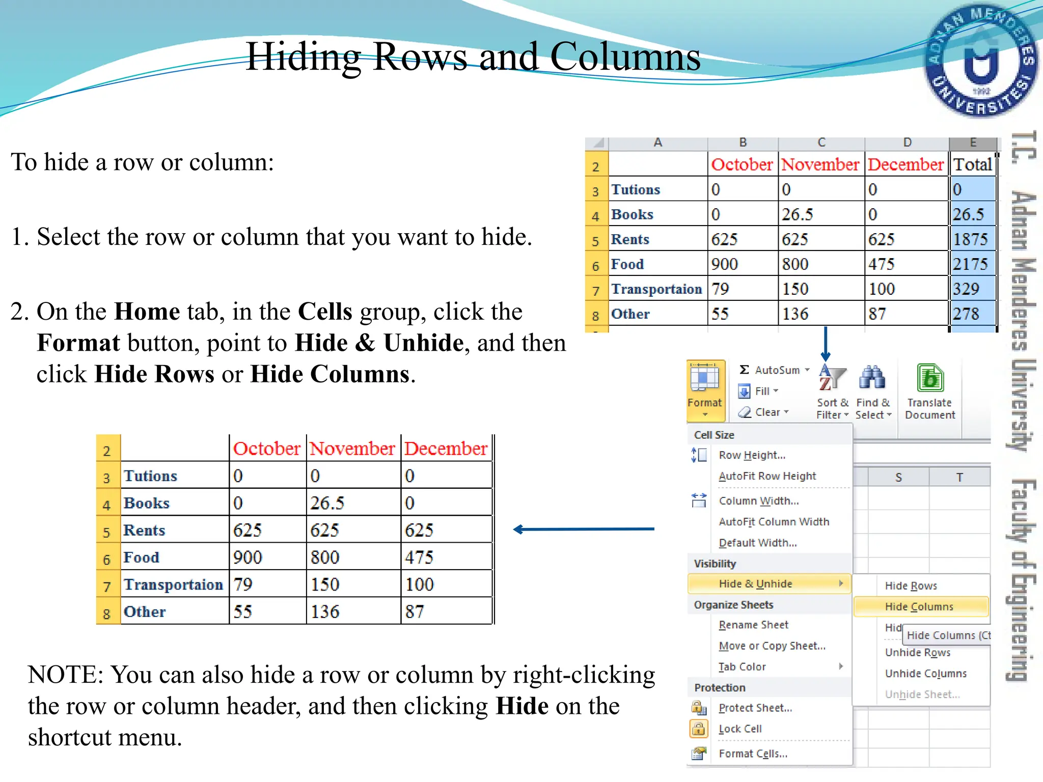Hiding Rows and Columns
To hide a row or column:
1. Select the row or column that you want to hide.
2. On the Home tab, in the Cells group, click the
Format button, point to Hide & Unhide, and then
click Hide Rows or Hide Columns.
NOTE: You can also hide a row or column by right-clicking
the row or column header, and then clicking Hide on the
shortcut menu.
 