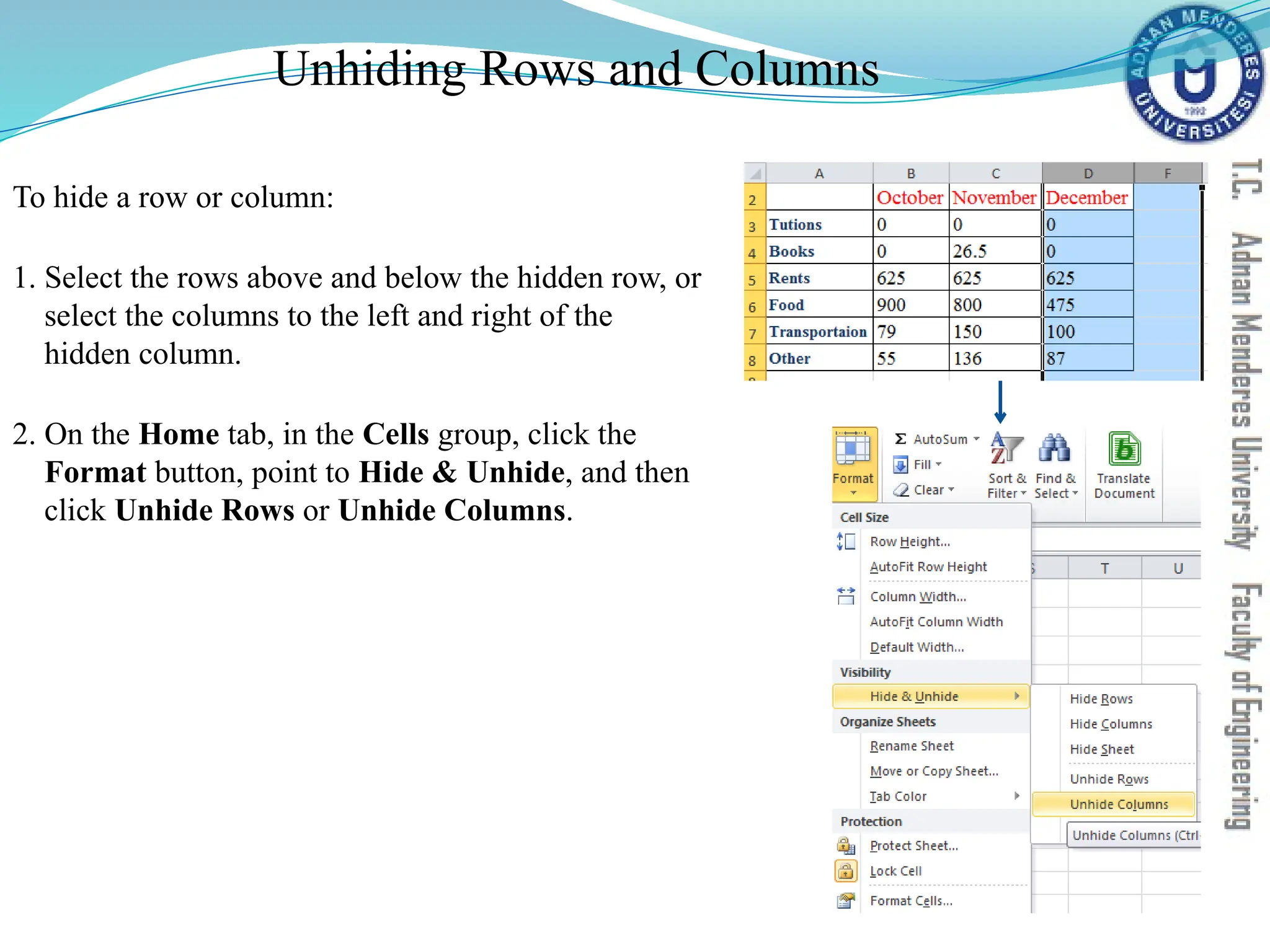 Unhiding Rows and Columns
To hide a row or column:
1. Select the rows above and below the hidden row, or
select the columns to the left and right of the
hidden column.
2. On the Home tab, in the Cells group, click the
Format button, point to Hide & Unhide, and then
click Unhide Rows or Unhide Columns.
 