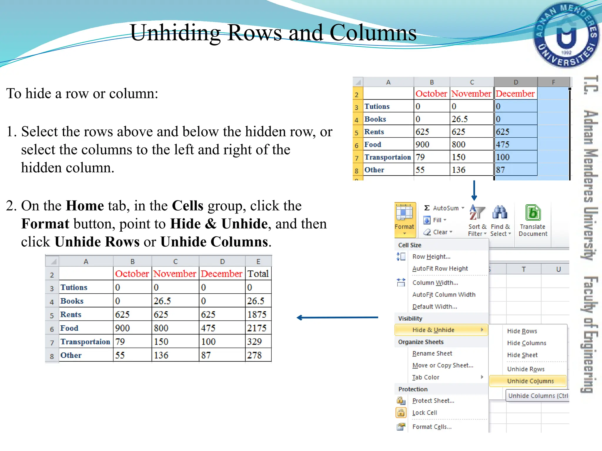 Unhiding Rows and Columns
To hide a row or column:
1. Select the rows above and below the hidden row, or
select the columns to the left and right of the
hidden column.
2. On the Home tab, in the Cells group, click the
Format button, point to Hide & Unhide, and then
click Unhide Rows or Unhide Columns.
 