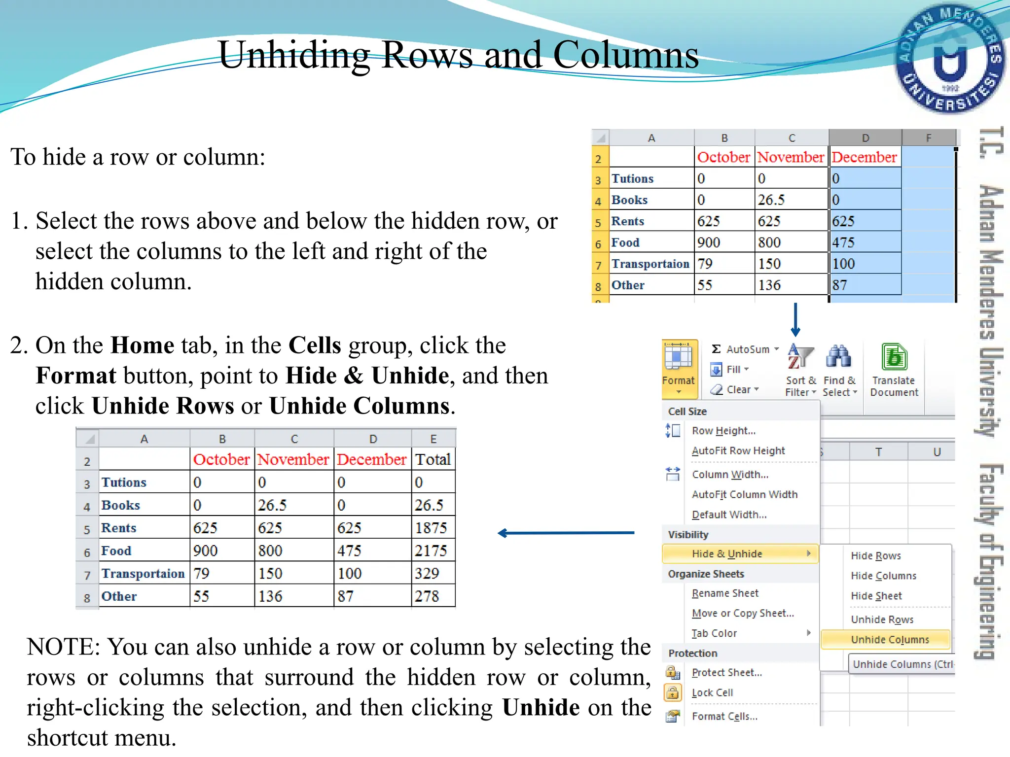 Unhiding Rows and Columns
To hide a row or column:
1. Select the rows above and below the hidden row, or
select the columns to the left and right of the
hidden column.
2. On the Home tab, in the Cells group, click the
Format button, point to Hide & Unhide, and then
click Unhide Rows or Unhide Columns.
NOTE: You can also unhide a row or column by selecting the
rows or columns that surround the hidden row or column,
right-clicking the selection, and then clicking Unhide on the
shortcut menu.
 