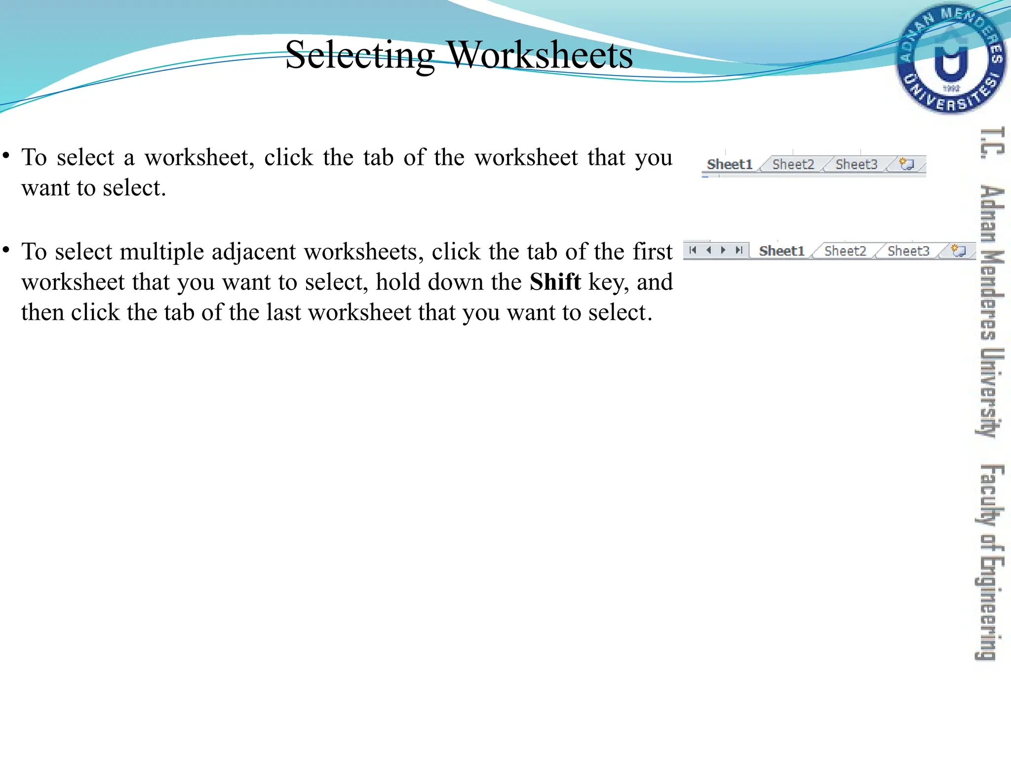 Selecting Worksheets
• To select a worksheet, click the tab of the worksheet that you
want to select.
• To select multiple adjacent worksheets, click the tab of the first
worksheet that you want to select, hold down the Shift key, and
then click the tab of the last worksheet that you want to select.
 