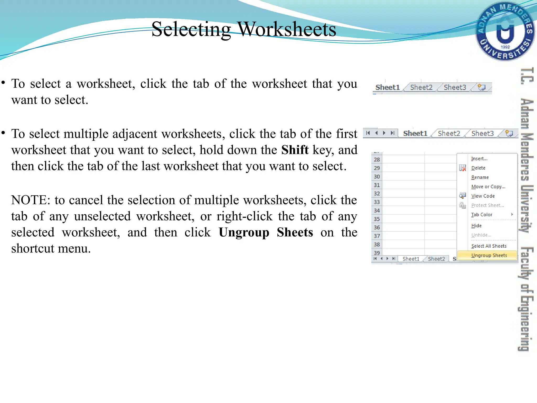 Selecting Worksheets
• To select a worksheet, click the tab of the worksheet that you
want to select.
• To select multiple adjacent worksheets, click the tab of the first
worksheet that you want to select, hold down the Shift key, and
then click the tab of the last worksheet that you want to select.
NOTE: to cancel the selection of multiple worksheets, click the
tab of any unselected worksheet, or right-click the tab of any
selected worksheet, and then click Ungroup Sheets on the
shortcut menu.
 