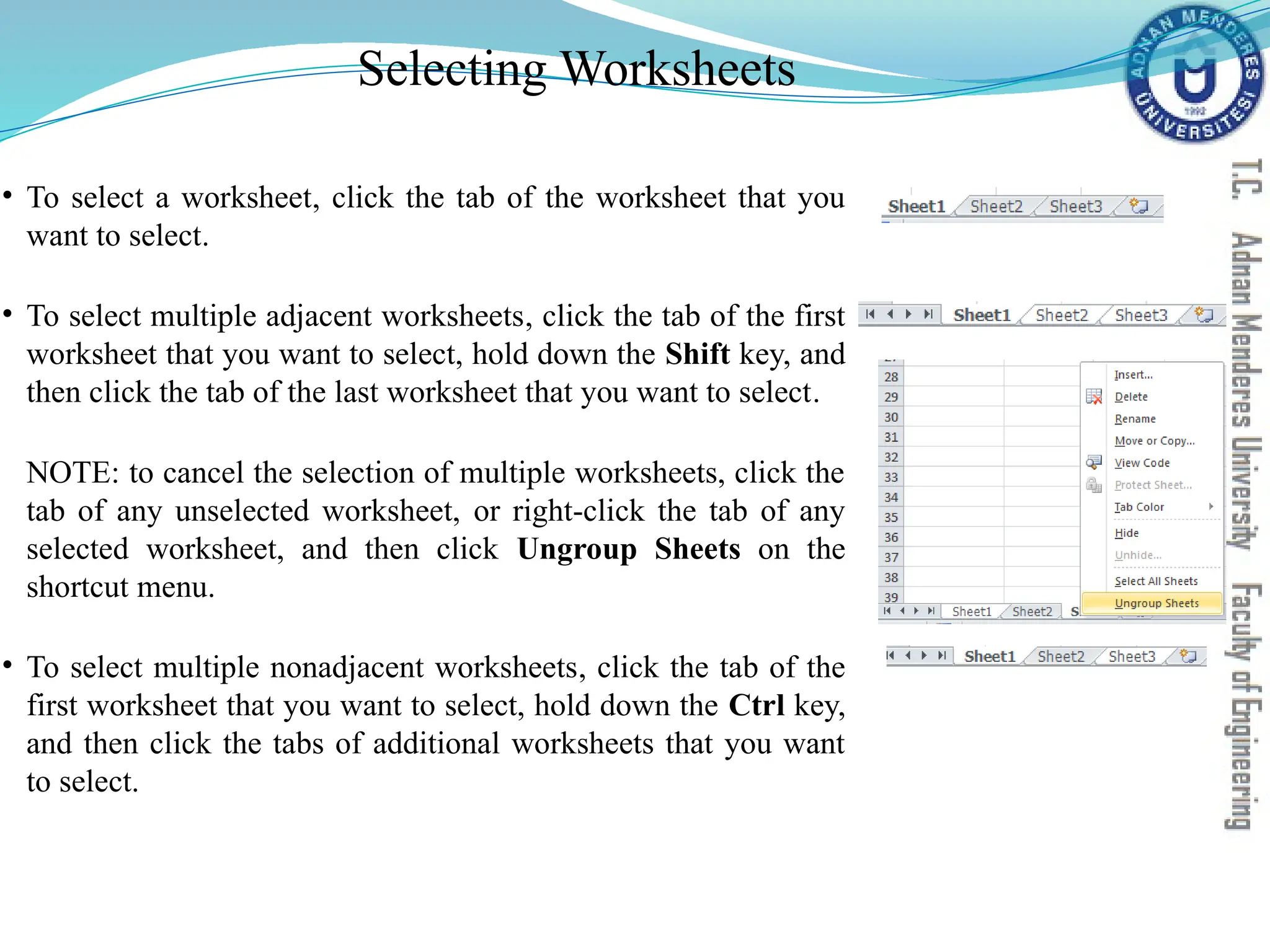 Selecting Worksheets
• To select a worksheet, click the tab of the worksheet that you
want to select.
• To select multiple adjacent worksheets, click the tab of the first
worksheet that you want to select, hold down the Shift key, and
then click the tab of the last worksheet that you want to select.
NOTE: to cancel the selection of multiple worksheets, click the
tab of any unselected worksheet, or right-click the tab of any
selected worksheet, and then click Ungroup Sheets on the
shortcut menu.
• To select multiple nonadjacent worksheets, click the tab of the
first worksheet that you want to select, hold down the Ctrl key,
and then click the tabs of additional worksheets that you want
to select.
 