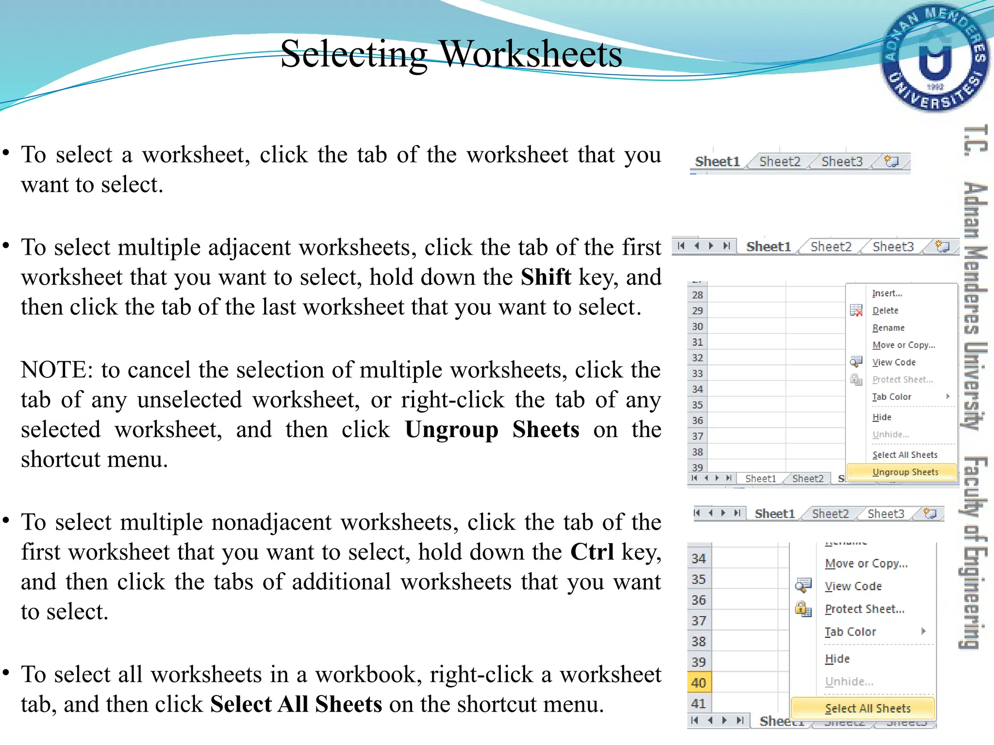 Selecting Worksheets
• To select a worksheet, click the tab of the worksheet that you
want to select.
• To select multiple adjacent worksheets, click the tab of the first
worksheet that you want to select, hold down the Shift key, and
then click the tab of the last worksheet that you want to select.
NOTE: to cancel the selection of multiple worksheets, click the
tab of any unselected worksheet, or right-click the tab of any
selected worksheet, and then click Ungroup Sheets on the
shortcut menu.
• To select multiple nonadjacent worksheets, click the tab of the
first worksheet that you want to select, hold down the Ctrl key,
and then click the tabs of additional worksheets that you want
to select.
• To select all worksheets in a workbook, right-click a worksheet
tab, and then click Select All Sheets on the shortcut menu.
 