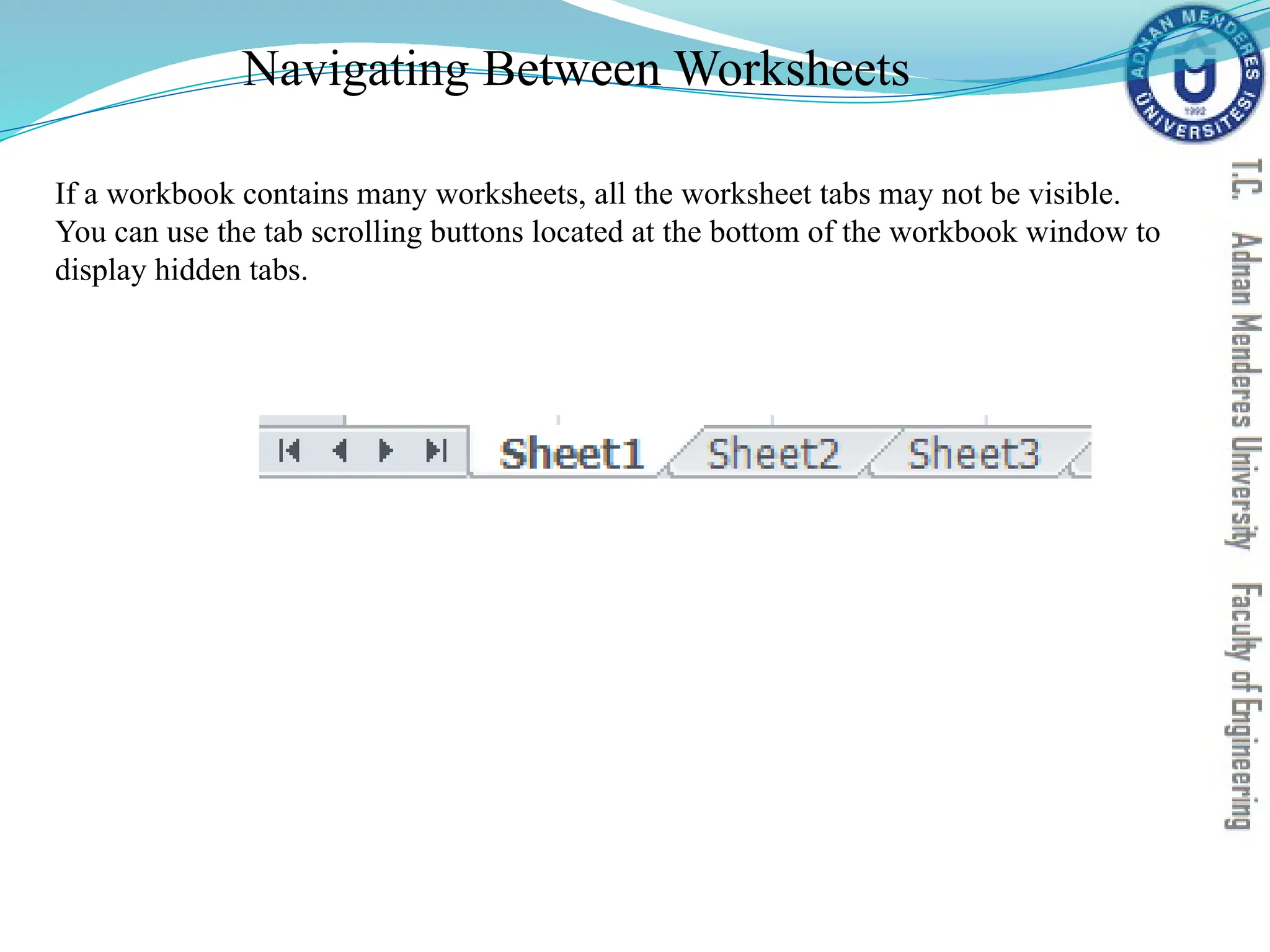 Navigating Between Worksheets
If a workbook contains many worksheets, all the worksheet tabs may not be visible.
You can use the tab scrolling buttons located at the bottom of the workbook window to
display hidden tabs.
 