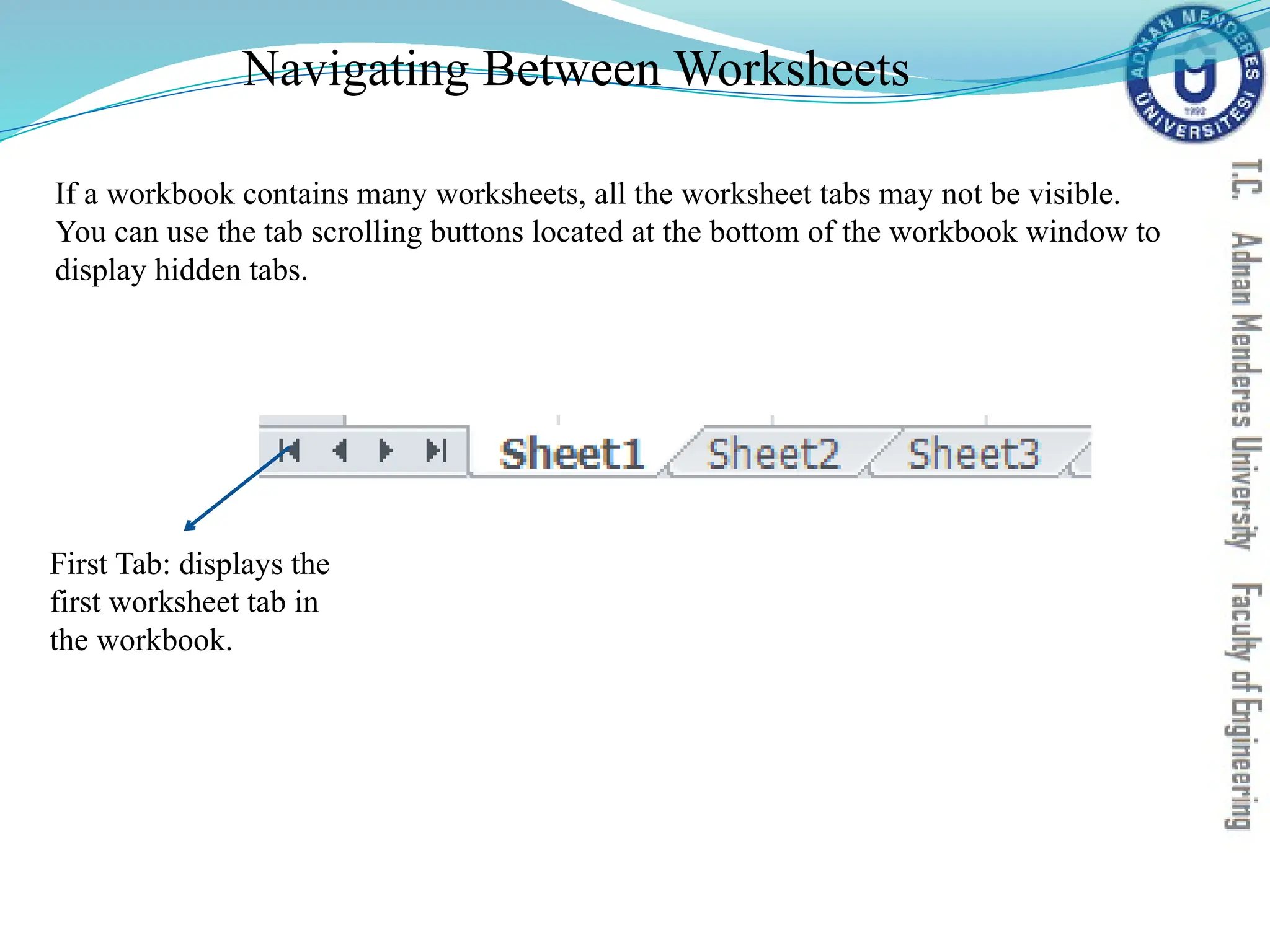 Navigating Between Worksheets
First Tab: displays the
first worksheet tab in
the workbook.
If a workbook contains many worksheets, all the worksheet tabs may not be visible.
You can use the tab scrolling buttons located at the bottom of the workbook window to
display hidden tabs.
 