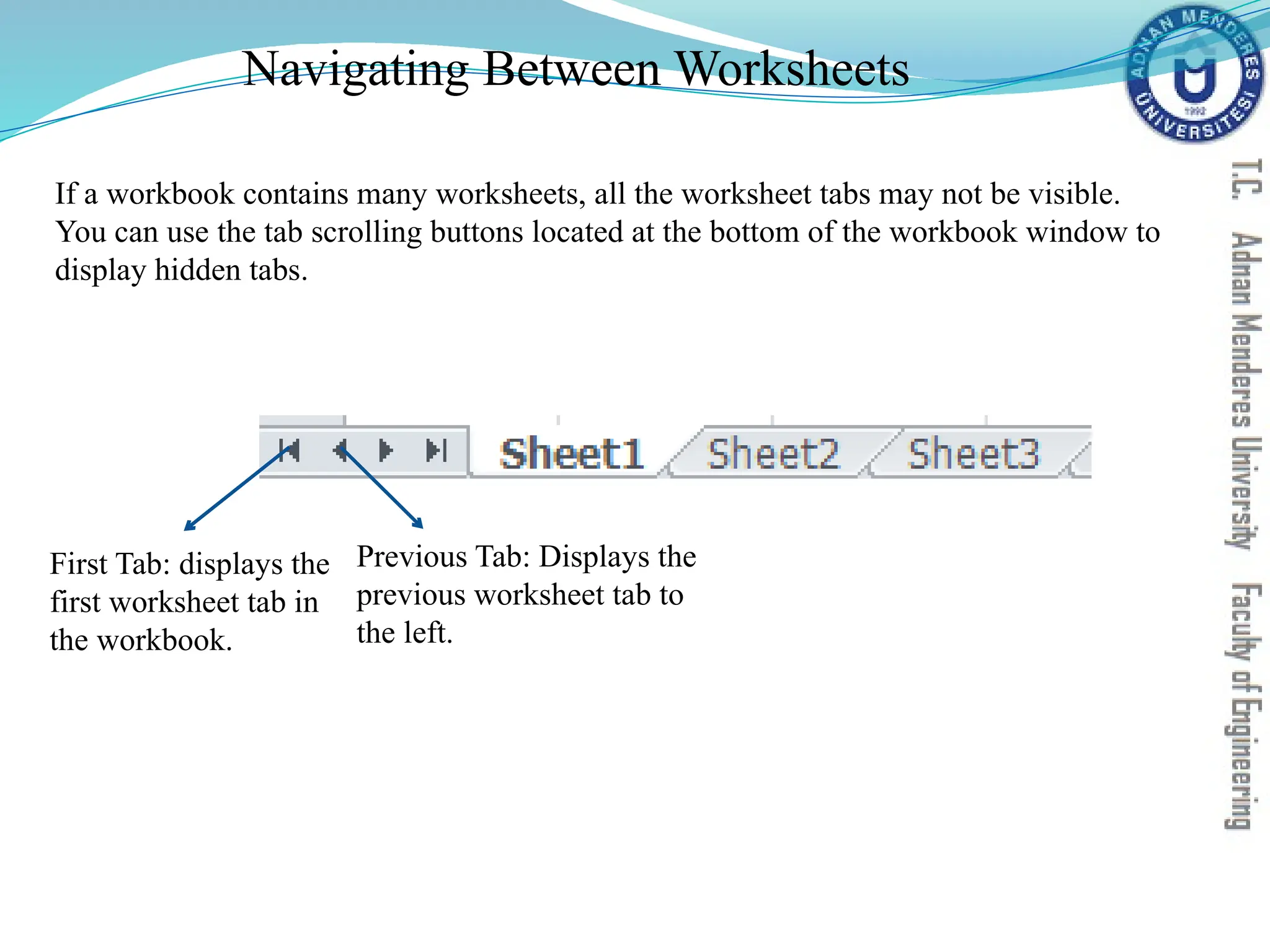 Navigating Between Worksheets
First Tab: displays the
first worksheet tab in
the workbook.
Previous Tab: Displays the
previous worksheet tab to
the left.
If a workbook contains many worksheets, all the worksheet tabs may not be visible.
You can use the tab scrolling buttons located at the bottom of the workbook window to
display hidden tabs.
 