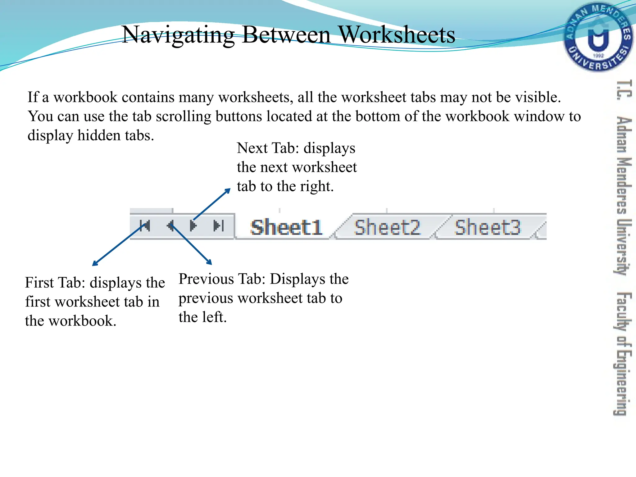 Navigating Between Worksheets
First Tab: displays the
first worksheet tab in
the workbook.
Previous Tab: Displays the
previous worksheet tab to
the left.
Next Tab: displays
the next worksheet
tab to the right.
If a workbook contains many worksheets, all the worksheet tabs may not be visible.
You can use the tab scrolling buttons located at the bottom of the workbook window to
display hidden tabs.
 