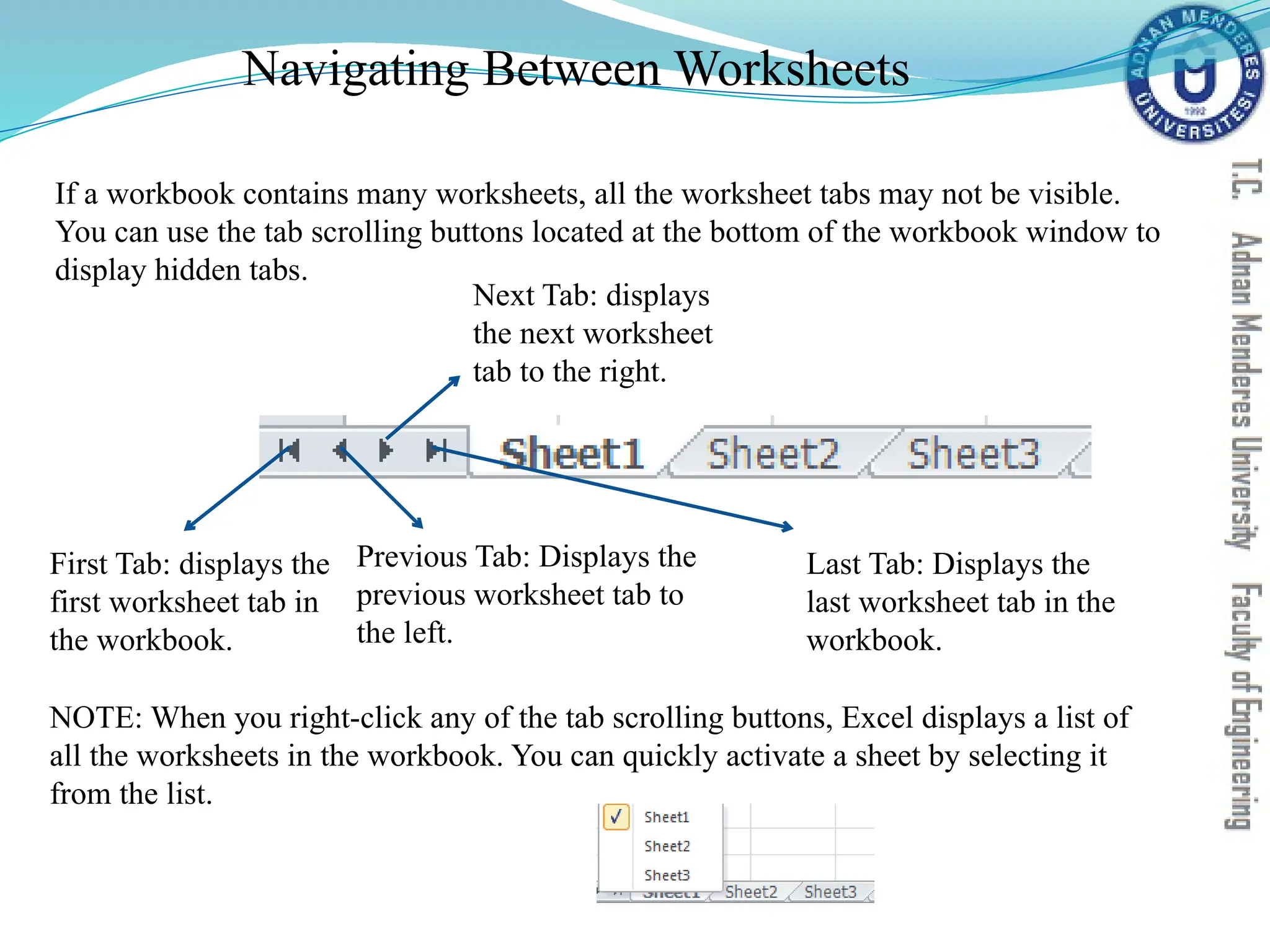 Navigating Between Worksheets
First Tab: displays the
first worksheet tab in
the workbook.
Previous Tab: Displays the
previous worksheet tab to
the left.
Next Tab: displays
the next worksheet
tab to the right.
Last Tab: Displays the
last worksheet tab in the
workbook.
If a workbook contains many worksheets, all the worksheet tabs may not be visible.
You can use the tab scrolling buttons located at the bottom of the workbook window to
display hidden tabs.
NOTE: When you right-click any of the tab scrolling buttons, Excel displays a list of
all the worksheets in the workbook. You can quickly activate a sheet by selecting it
from the list.
 