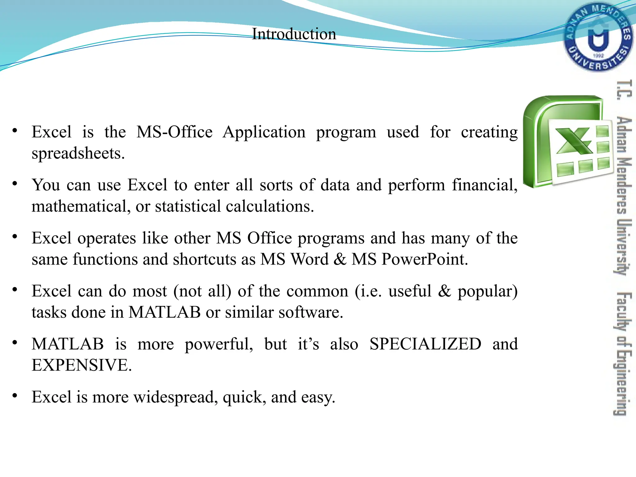 Introduction
• Excel is the MS-Office Application program used for creating
spreadsheets.
• You can use Excel to enter all sorts of data and perform financial,
mathematical, or statistical calculations.
• Excel operates like other MS Office programs and has many of the
same functions and shortcuts as MS Word & MS PowerPoint.
• Excel can do most (not all) of the common (i.e. useful & popular)
tasks done in MATLAB or similar software.
• MATLAB is more powerful, but it’s also SPECIALIZED and
EXPENSIVE.
• Excel is more widespread, quick, and easy.
 