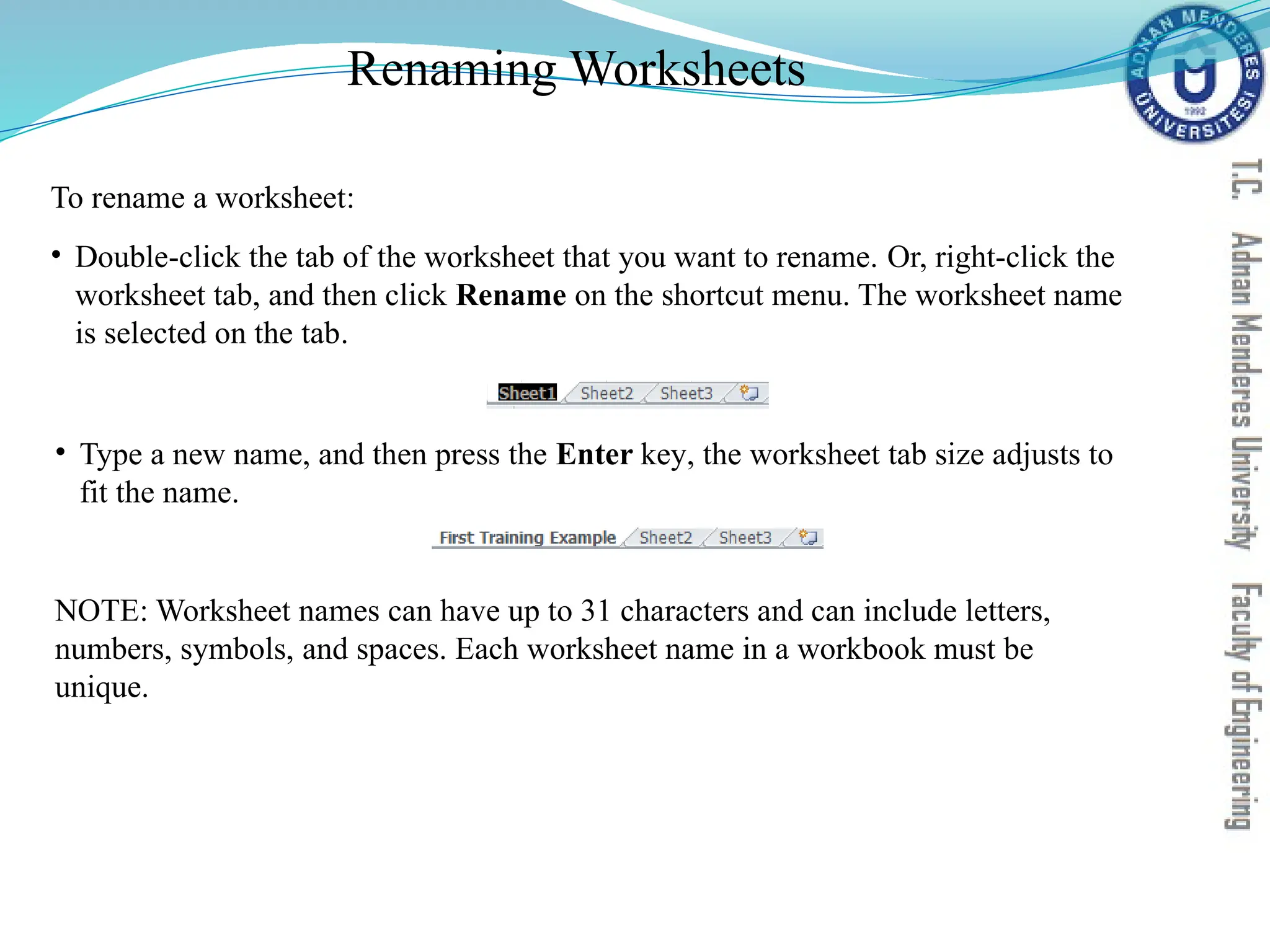 Renaming Worksheets
• Type a new name, and then press the Enter key, the worksheet tab size adjusts to
fit the name.
NOTE: Worksheet names can have up to 31 characters and can include letters,
numbers, symbols, and spaces. Each worksheet name in a workbook must be
unique.
To rename a worksheet:
• Double-click the tab of the worksheet that you want to rename. Or, right-click the
worksheet tab, and then click Rename on the shortcut menu. The worksheet name
is selected on the tab.
 