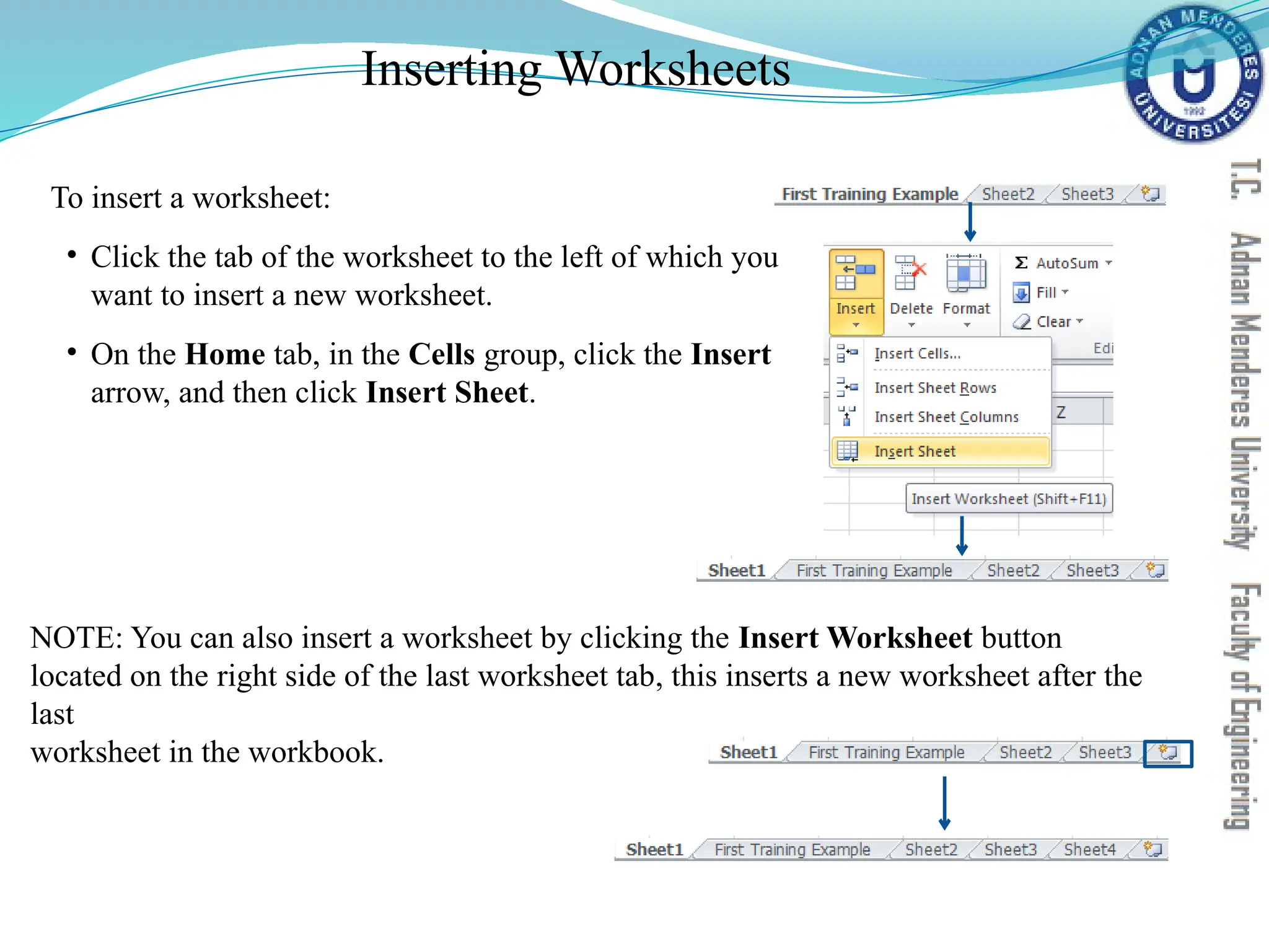 Inserting Worksheets
To insert a worksheet:
• Click the tab of the worksheet to the left of which you
want to insert a new worksheet.
• On the Home tab, in the Cells group, click the Insert
arrow, and then click Insert Sheet.
NOTE: You can also insert a worksheet by clicking the Insert Worksheet button
located on the right side of the last worksheet tab, this inserts a new worksheet after the
last
worksheet in the workbook.
 