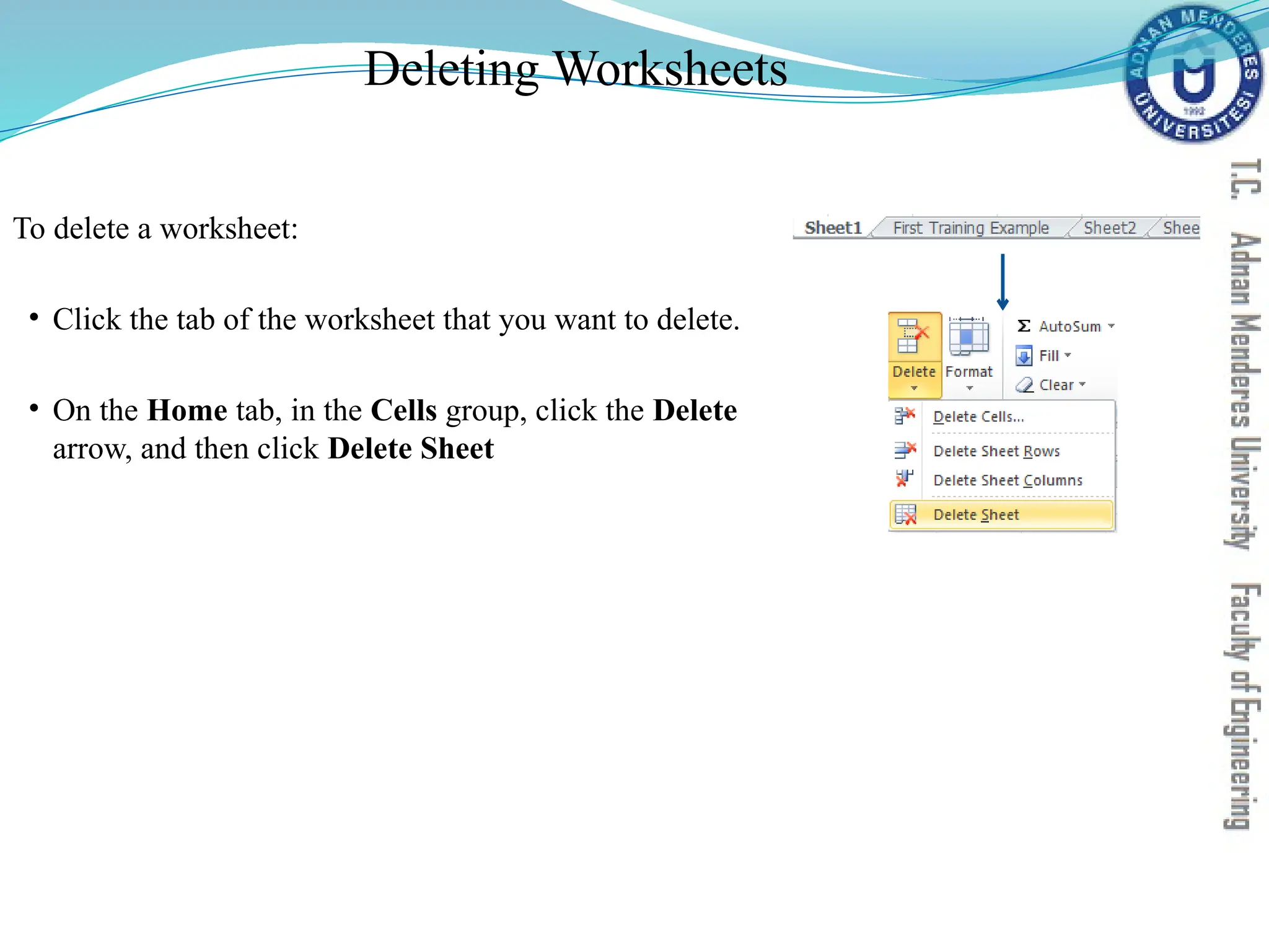 Deleting Worksheets
To delete a worksheet:
• Click the tab of the worksheet that you want to delete.
• On the Home tab, in the Cells group, click the Delete
arrow, and then click Delete Sheet
 