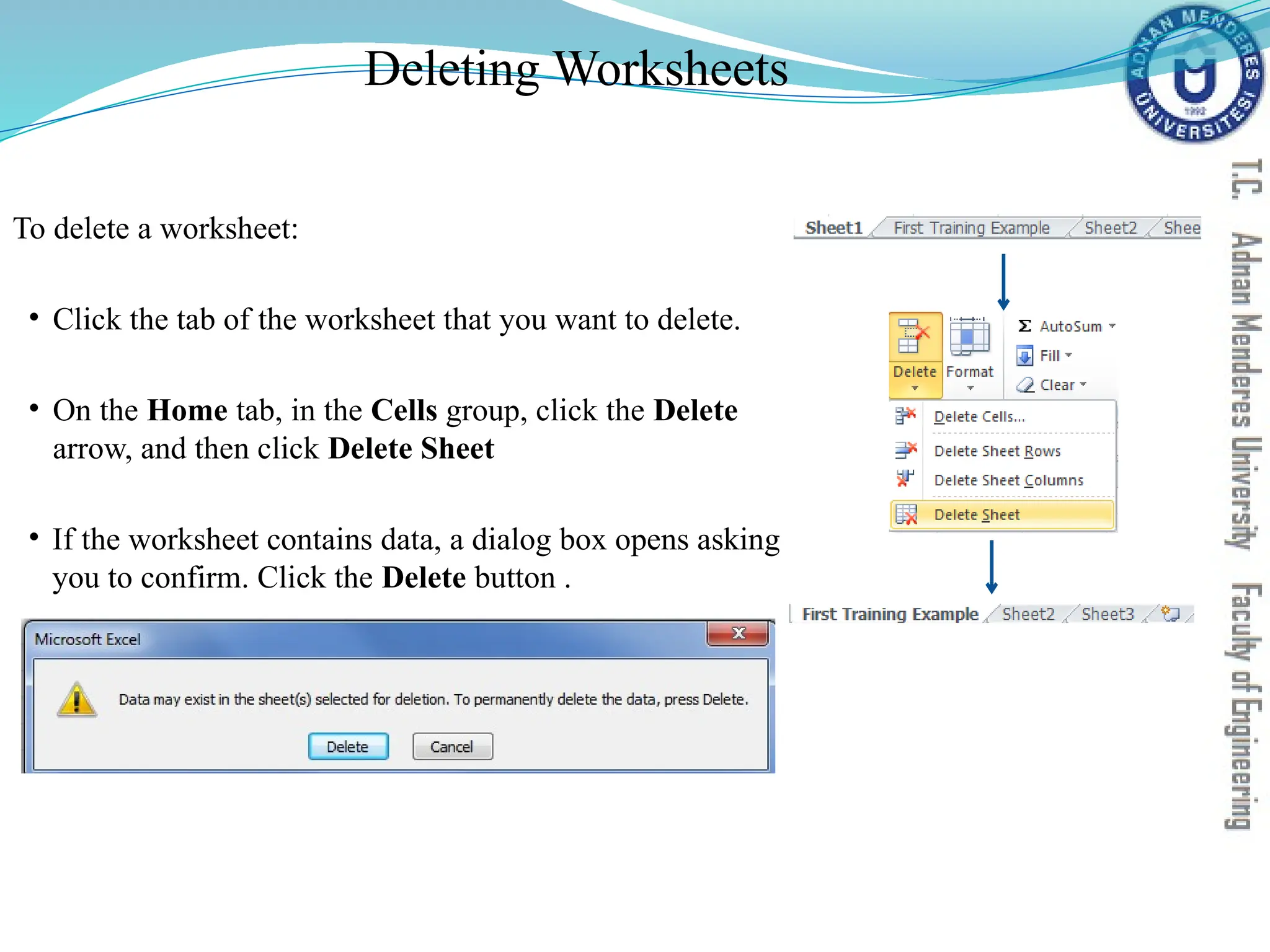 Deleting Worksheets
To delete a worksheet:
• Click the tab of the worksheet that you want to delete.
• On the Home tab, in the Cells group, click the Delete
arrow, and then click Delete Sheet
• If the worksheet contains data, a dialog box opens asking
you to confirm. Click the Delete button .
 