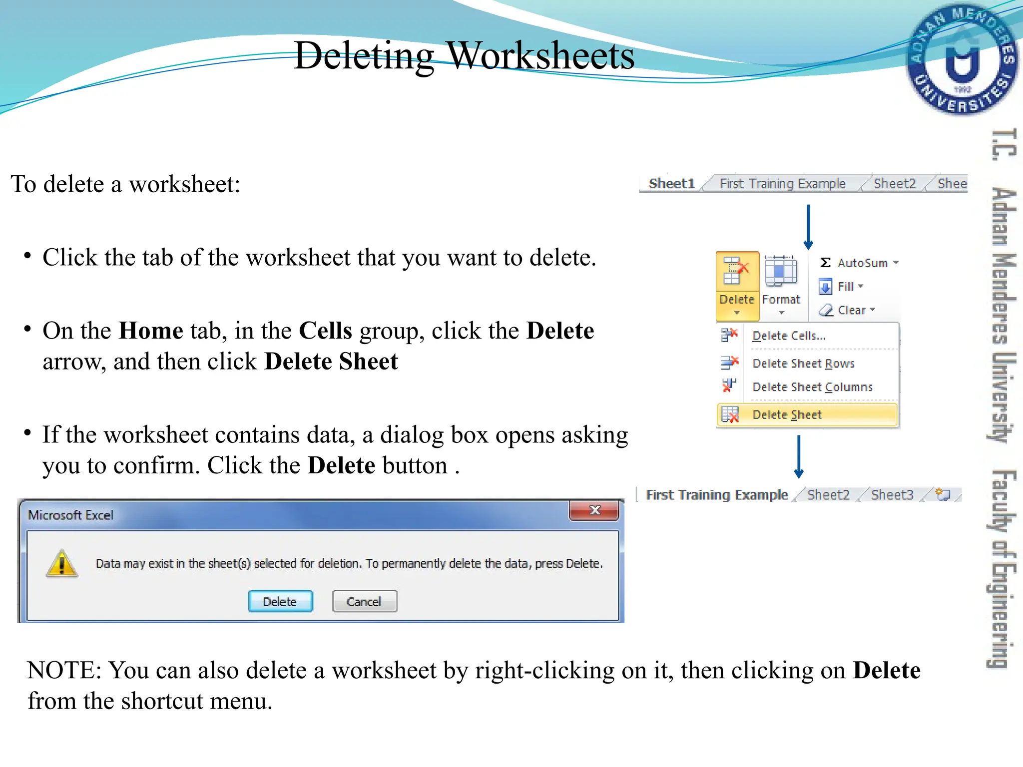 Deleting Worksheets
To delete a worksheet:
• Click the tab of the worksheet that you want to delete.
• On the Home tab, in the Cells group, click the Delete
arrow, and then click Delete Sheet
• If the worksheet contains data, a dialog box opens asking
you to confirm. Click the Delete button .
NOTE: You can also delete a worksheet by right-clicking on it, then clicking on Delete
from the shortcut menu.
 