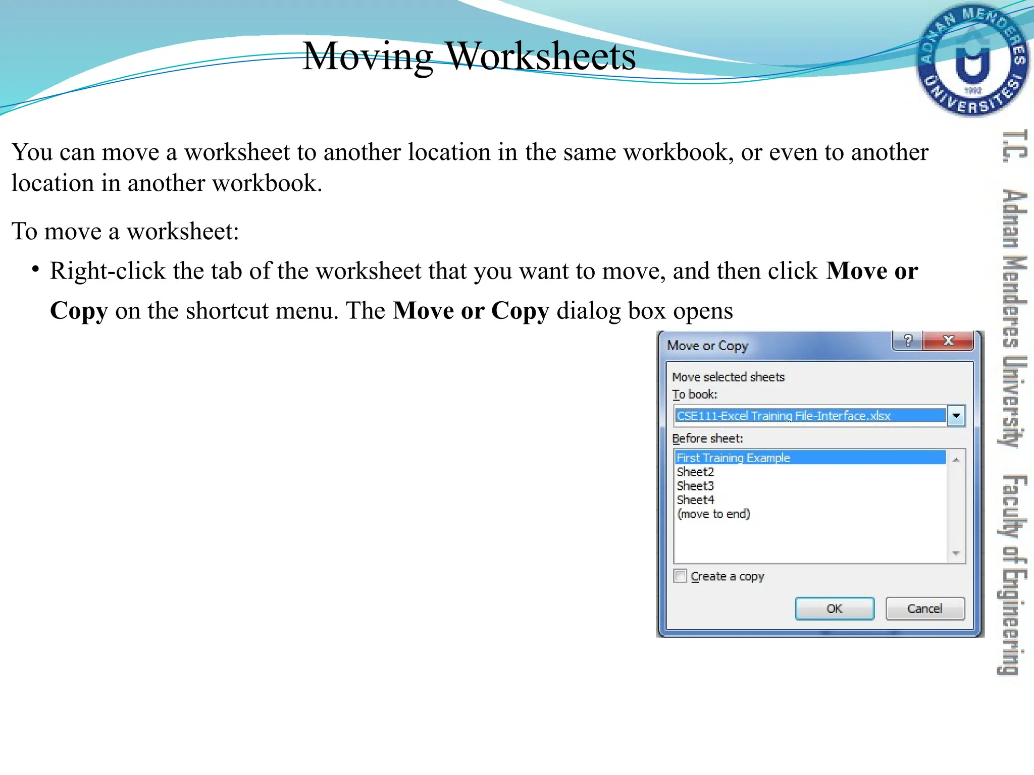 Moving Worksheets
You can move a worksheet to another location in the same workbook, or even to another
location in another workbook.
To move a worksheet:
• Right-click the tab of the worksheet that you want to move, and then click Move or
Copy on the shortcut menu. The Move or Copy dialog box opens
 