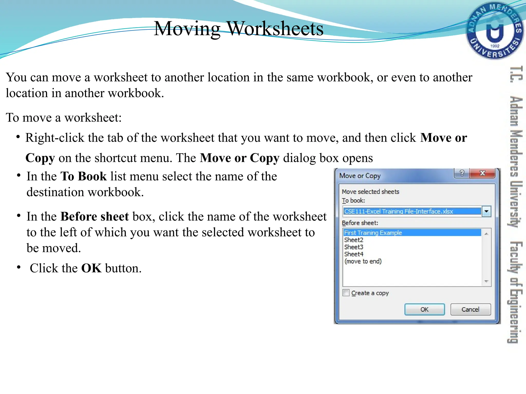 Moving Worksheets
You can move a worksheet to another location in the same workbook, or even to another
location in another workbook.
To move a worksheet:
• Right-click the tab of the worksheet that you want to move, and then click Move or
Copy on the shortcut menu. The Move or Copy dialog box opens
• In the To Book list menu select the name of the
destination workbook.
• In the Before sheet box, click the name of the worksheet
to the left of which you want the selected worksheet to
be moved.
• Click the OK button.
 