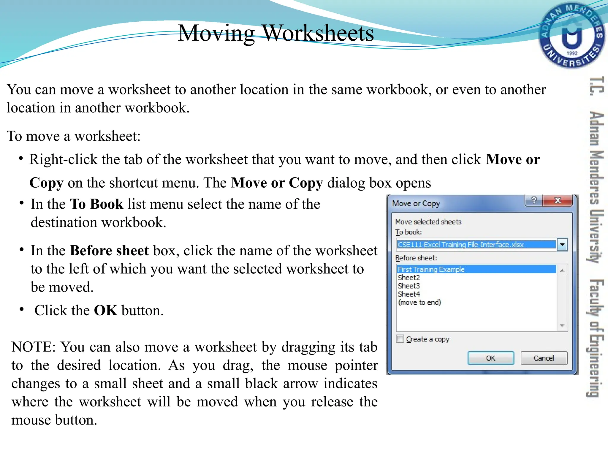 Moving Worksheets
You can move a worksheet to another location in the same workbook, or even to another
location in another workbook.
To move a worksheet:
• Right-click the tab of the worksheet that you want to move, and then click Move or
Copy on the shortcut menu. The Move or Copy dialog box opens
• In the To Book list menu select the name of the
destination workbook.
• In the Before sheet box, click the name of the worksheet
to the left of which you want the selected worksheet to
be moved.
• Click the OK button.
NOTE: You can also move a worksheet by dragging its tab
to the desired location. As you drag, the mouse pointer
changes to a small sheet and a small black arrow indicates
where the worksheet will be moved when you release the
mouse button.
 