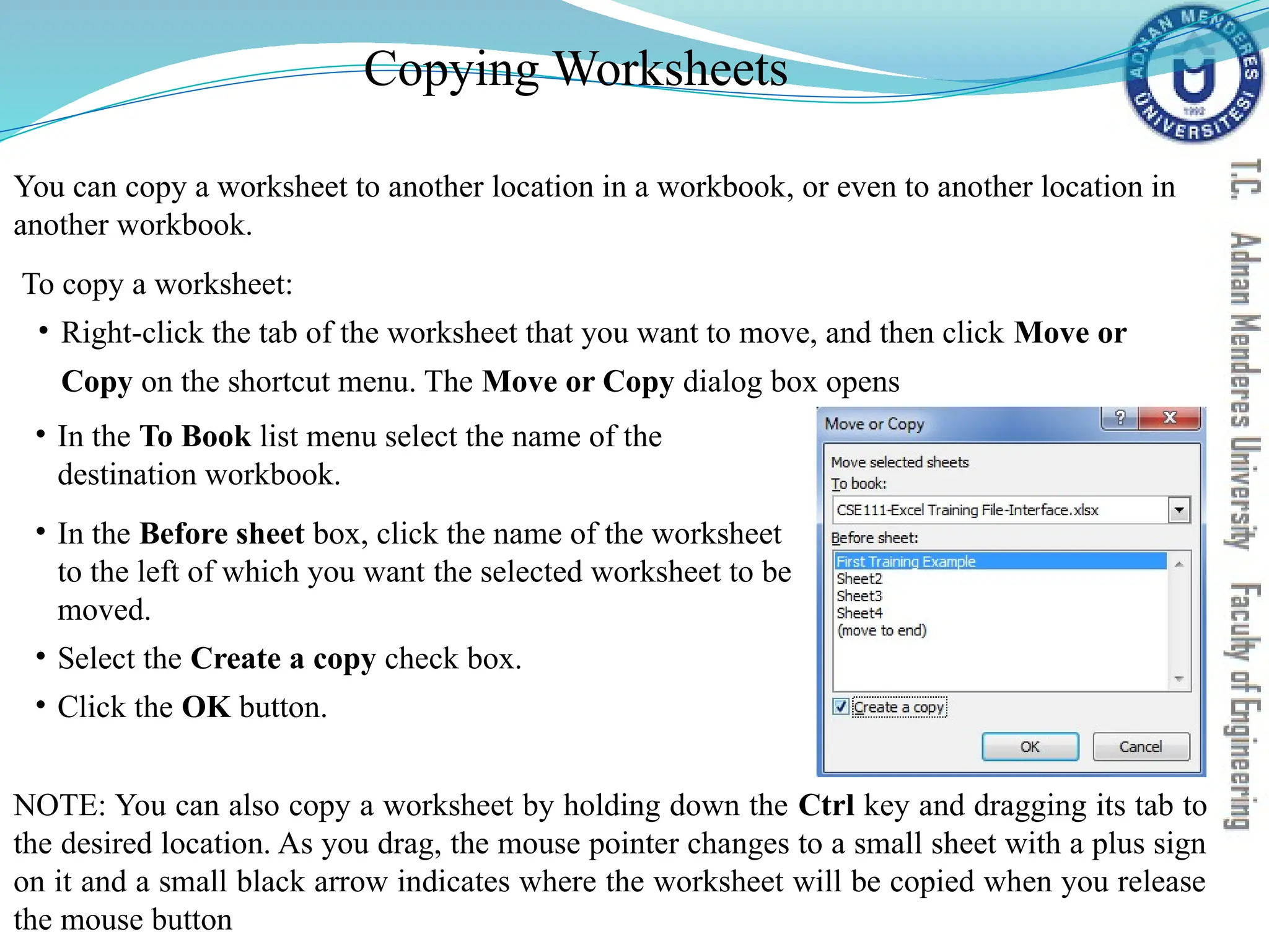 Copying Worksheets
You can copy a worksheet to another location in a workbook, or even to another location in
another workbook.
To copy a worksheet:
• Right-click the tab of the worksheet that you want to move, and then click Move or
Copy on the shortcut menu. The Move or Copy dialog box opens
• In the To Book list menu select the name of the
destination workbook.
• In the Before sheet box, click the name of the worksheet
to the left of which you want the selected worksheet to be
moved.
• Select the Create a copy check box.
• Click the OK button.
NOTE: You can also copy a worksheet by holding down the Ctrl key and dragging its tab to
the desired location. As you drag, the mouse pointer changes to a small sheet with a plus sign
on it and a small black arrow indicates where the worksheet will be copied when you release
the mouse button
 