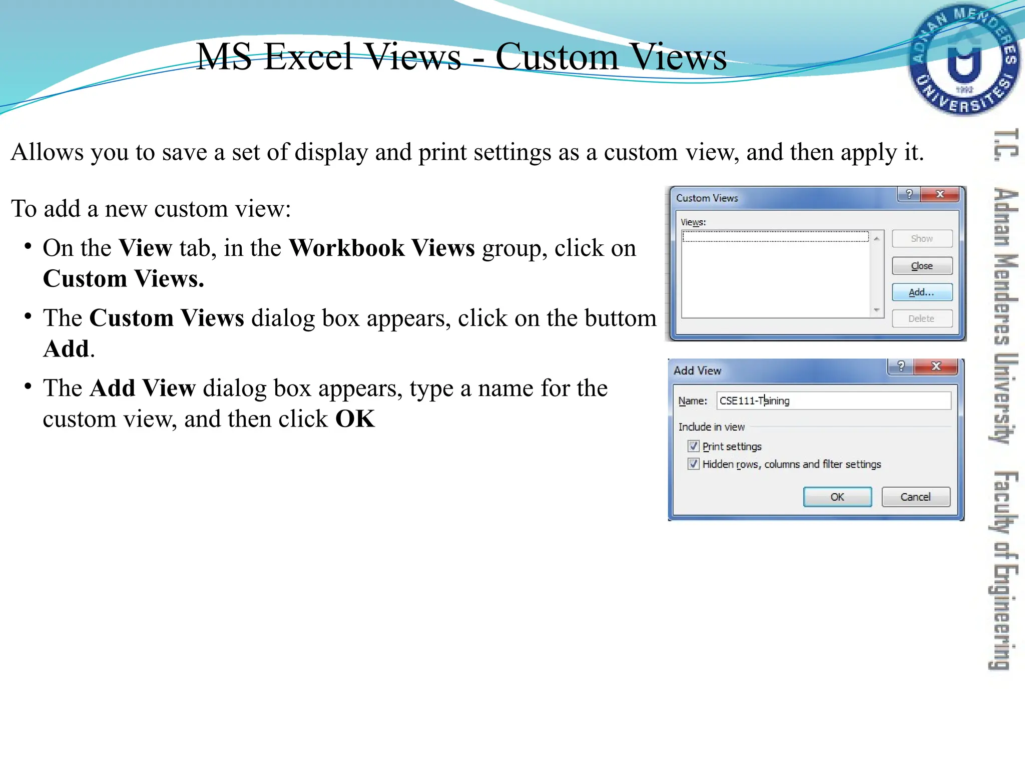 Allows you to save a set of display and print settings as a custom view, and then apply it.
To add a new custom view:
• On the View tab, in the Workbook Views group, click on
Custom Views.
• The Custom Views dialog box appears, click on the buttom
Add.
• The Add View dialog box appears, type a name for the
custom view, and then click OK
MS Excel Views - Custom Views
 