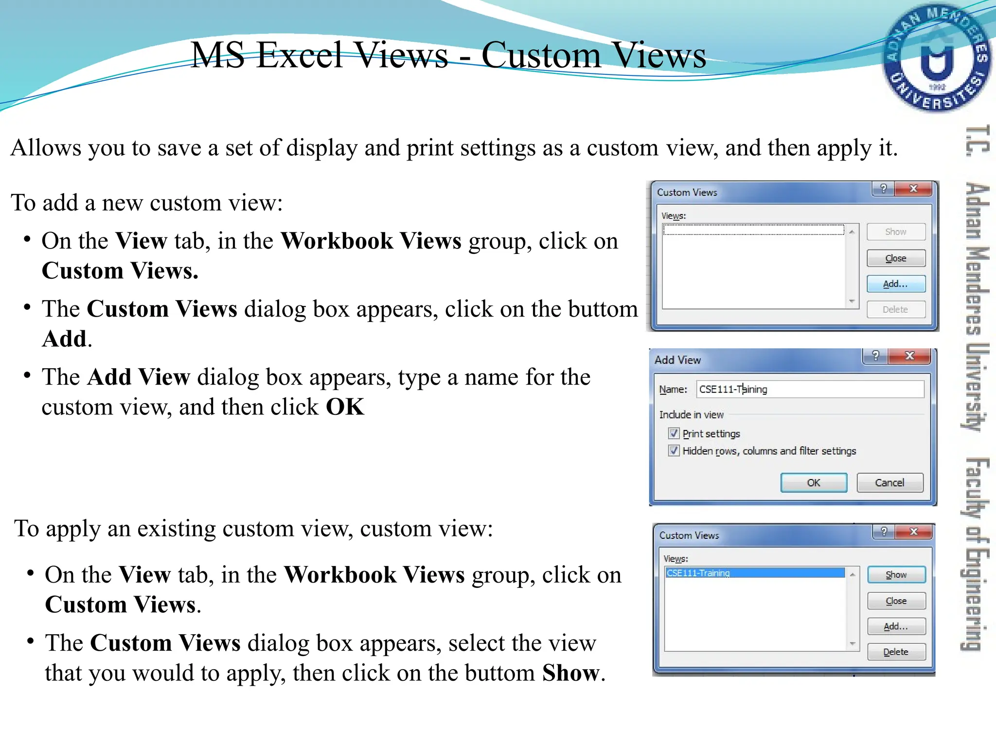 Allows you to save a set of display and print settings as a custom view, and then apply it.
To add a new custom view:
• On the View tab, in the Workbook Views group, click on
Custom Views.
• The Custom Views dialog box appears, click on the buttom
Add.
• The Add View dialog box appears, type a name for the
custom view, and then click OK
To apply an existing custom view, custom view:
• On the View tab, in the Workbook Views group, click on
Custom Views.
• The Custom Views dialog box appears, select the view
that you would to apply, then click on the buttom Show.
MS Excel Views - Custom Views
 