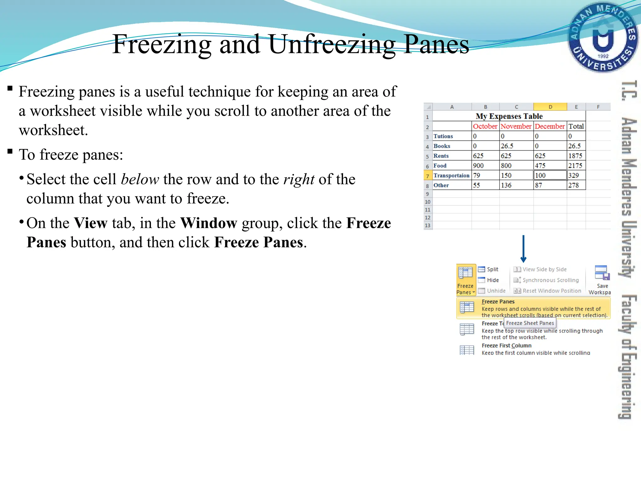 Freezing and Unfreezing Panes
 Freezing panes is a useful technique for keeping an area of
a worksheet visible while you scroll to another area of the
worksheet.
 To freeze panes:
•Select the cell below the row and to the right of the
column that you want to freeze.
•On the View tab, in the Window group, click the Freeze
Panes button, and then click Freeze Panes.
 
