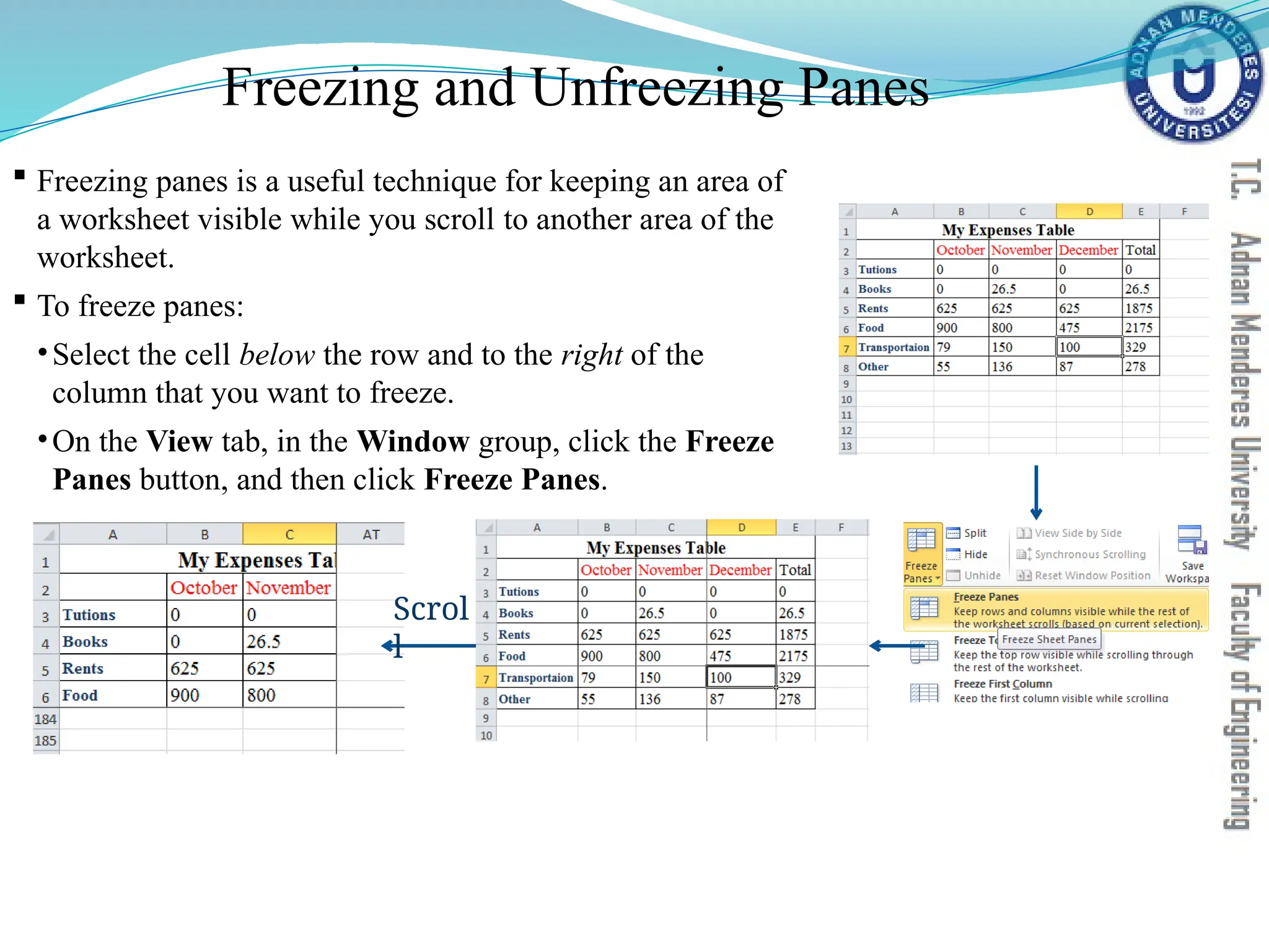 Freezing and Unfreezing Panes
 Freezing panes is a useful technique for keeping an area of
a worksheet visible while you scroll to another area of the
worksheet.
 To freeze panes:
•Select the cell below the row and to the right of the
column that you want to freeze.
•On the View tab, in the Window group, click the Freeze
Panes button, and then click Freeze Panes.
Scrol
l
 