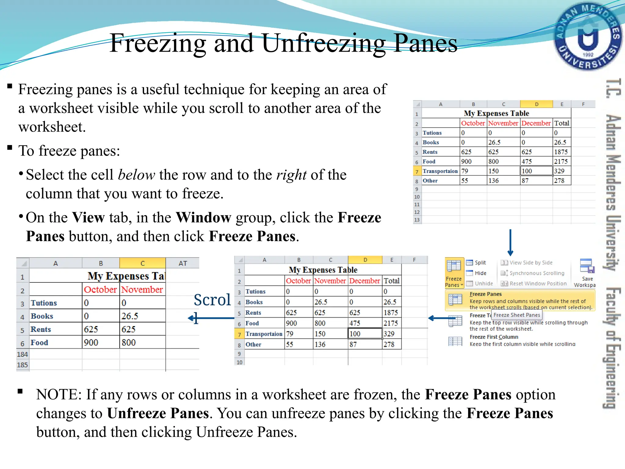 Freezing and Unfreezing Panes
 Freezing panes is a useful technique for keeping an area of
a worksheet visible while you scroll to another area of the
worksheet.
 To freeze panes:
•Select the cell below the row and to the right of the
column that you want to freeze.
•On the View tab, in the Window group, click the Freeze
Panes button, and then click Freeze Panes.
Scrol
l
 NOTE: If any rows or columns in a worksheet are frozen, the Freeze Panes option
changes to Unfreeze Panes. You can unfreeze panes by clicking the Freeze Panes
button, and then clicking Unfreeze Panes.
 