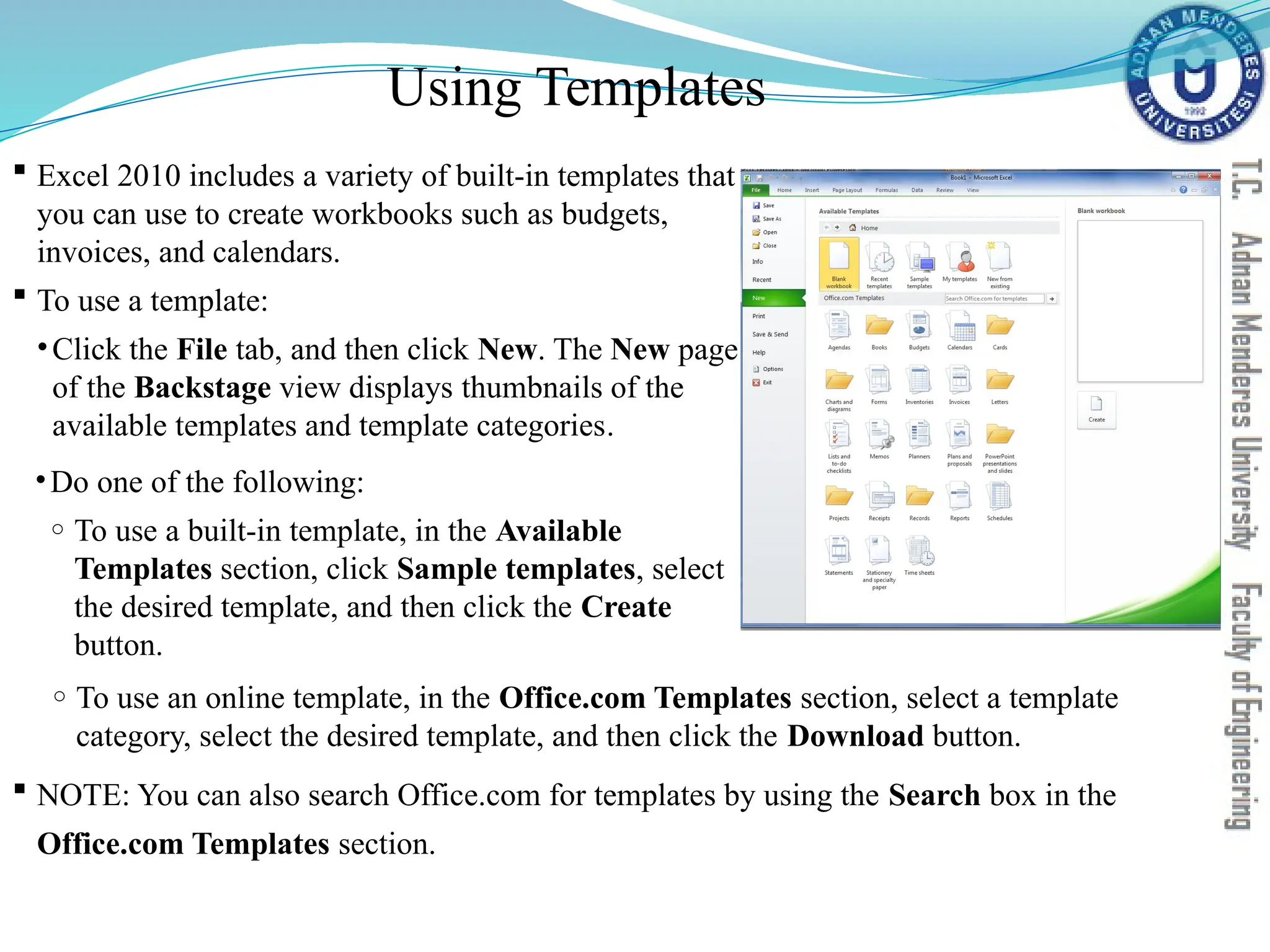 Using Templates
 Excel 2010 includes a variety of built-in templates that
you can use to create workbooks such as budgets,
invoices, and calendars.
 To use a template:
•Click the File tab, and then click New. The New page
of the Backstage view displays thumbnails of the
available templates and template categories.
•Do one of the following:
o To use a built-in template, in the Available
Templates section, click Sample templates, select
the desired template, and then click the Create
button.
o To use an online template, in the Office.com Templates section, select a template
category, select the desired template, and then click the Download button.
 NOTE: You can also search Office.com for templates by using the Search box in the
Office.com Templates section.
 