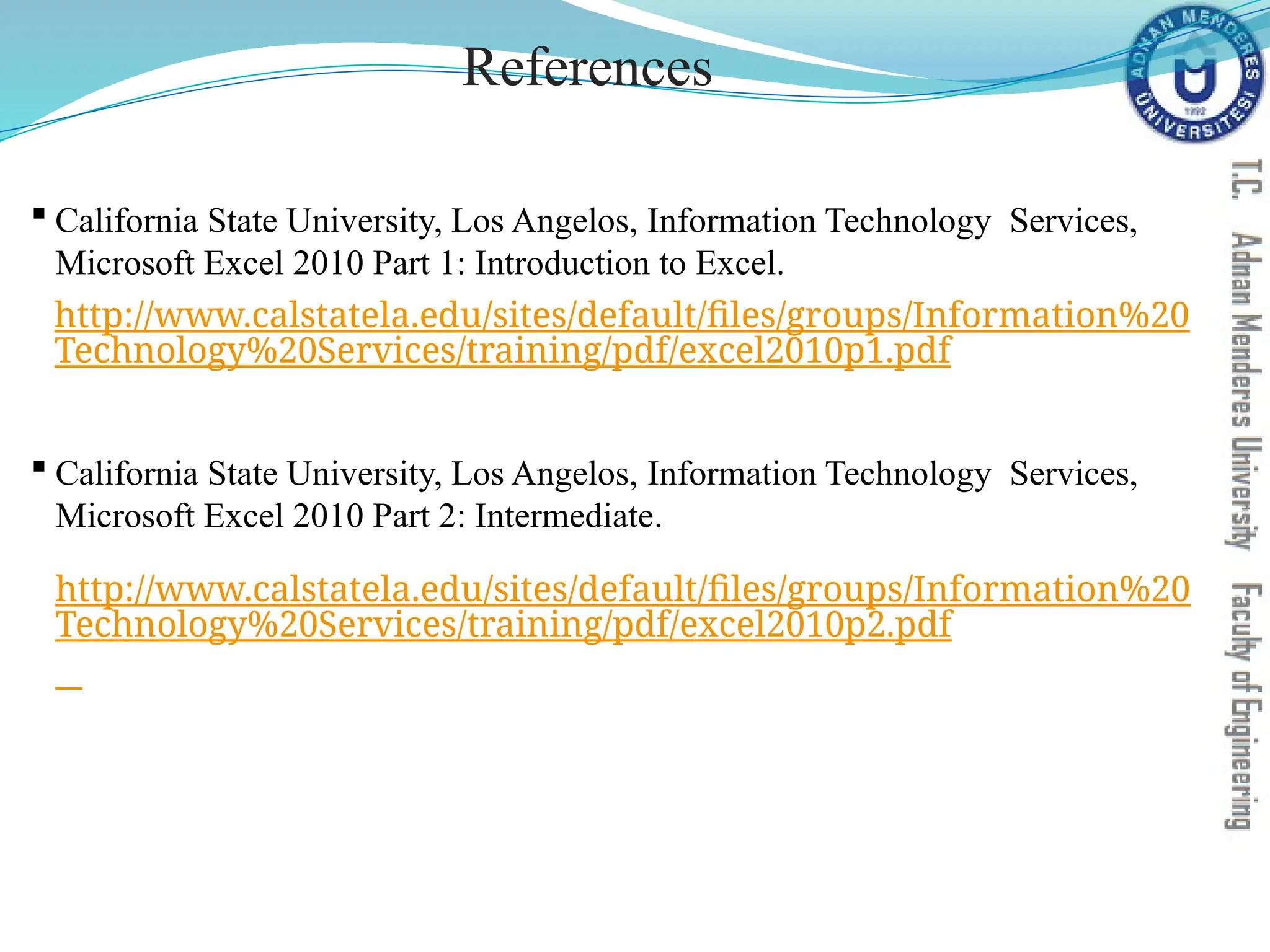 References
 California State University, Los Angelos, Information Technology Services,
Microsoft Excel 2010 Part 1: Introduction to Excel.
http://www.calstatela.edu/sites/default/files/groups/Information%20
Technology%20Services/training/pdf/excel2010p1.pdf
 California State University, Los Angelos, Information Technology Services,
Microsoft Excel 2010 Part 2: Intermediate.
http://www.calstatela.edu/sites/default/files/groups/Information%20
Technology%20Services/training/pdf/excel2010p2.pdf
 