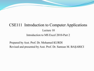 CSE111 Introduction to Computer Applications
Lecture 10
Introduction to MS Excel 2010-Part 2
Prepared by Asst. Prof. Dr. Mohamed KURDI
Revised and presented by Asst. Prof. Dr. Samsun M. BAŞARICI
 