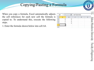 Copying/Pasting a Formula
When you copy a formula, Excel automatically adjusts
the cell references for each new cell the formula is
copied to. To understand this, execute the following
steps.
1. Enter the formula shown below into cell A4.
 