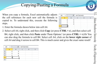 Copying/Pasting a Formula
When you copy a formula, Excel automatically adjusts
the cell references for each new cell the formula is
copied to. To understand this, execute the following
steps.
1. Enter the formula shown below into cell A4.
2. Select cell A4, right click, and then click Copy (or press CTRL + c), and then select cell
B4, right click, and then click Paste under 'Paste Options:' (or press CTRL + v).Or You
can also drag the formula to cell B4. Select cell A4, click on the lower right corner of
cell A4 and drag it across to cell B4. This is much easier and gives the exact same result!
 