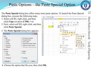 Paste Options – the Paste Special Option
The Paste Special dialog box offers many more paste options. To launch the Paste Special
dialog box, execute the following steps.
1. Select cell B5, right click, and then
click Copy (or press CTRL + c).
2. Next, select cell D5, right click, and then
click Paste Special.
3. The Paste Special dialog box appears.
4. Choose the option that fits you, then click OK.
 