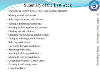 Summary of the Last week
• Exploring & identifying MS Excel user interface elements.
• Moving around worksheets.
• Selecting cells, rows, and columns.
• Editing & formatting worksheets.
• Inserting & deleting rows and columns.
• Deleting rows & columns.
• Changing row heights & column widths.
• Hiding & unhiding rows & columns.
• Selecting worksheets
• Navigating between worksheets
• Renaming worksheets
• Inserting & deleting worksheets
• Moving & copying worksheets
• Switching between MS Excel views
• Freezing & unfreezing panes
• Using templates
 