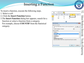 Inserting a Function
To insert a function, execute the following steps.
1. Select a cell.
2. Click the Insert Function button.
3.The Insert Function dialog box appears, search for a
function or select a function from a category.
For example, choose COUNTIF from the Statistical
category.
 