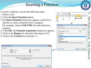 Inserting a Function
To insert a function, execute the following steps.
1. Select a cell.
2. Click the Insert Function button.
3.The Insert Function dialog box appears, search for a
function or select a function from a category.
For example, choose COUNTIF from the Statistical
category.
4. Click OK, the Function Arguments dialog box appears.
5. Click in the Range box and select the range A1:C2.
6. Click in the Criteria box and type >5.
 