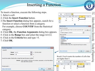 Inserting a Function
To insert a function, execute the following steps.
1. Select a cell.
2. Click the Insert Function button.
3.The Insert Function dialog box appears, search for a
function or select a function from a category.
For example, choose COUNTIF from the Statistical
category.
4. Click OK, the Function Arguments dialog box appears.
5. Click in the Range box and select the range A1:C2.
6. Click in the Criteria box and type >5.
7. Click OK.
Result. Excel counts the number of cells that
are higher than 5.
 