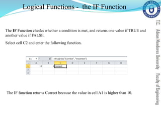 The IF Function checks whether a condition is met, and returns one value if TRUE and
another value if FALSE.
Select cell C2 and enter the following function.
Logical Functions - the IF Function
The IF function returns Correct because the value in cell A1 is higher than 10.
 