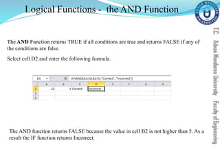 The AND Function returns TRUE if all conditions are true and returns FALSE if any of
the conditions are false.
Select cell D2 and enter the following formula.
Logical Functions - the AND Function
The AND function returns FALSE because the value in cell B2 is not higher than 5. As a
result the IF function returns Incorrect.
 